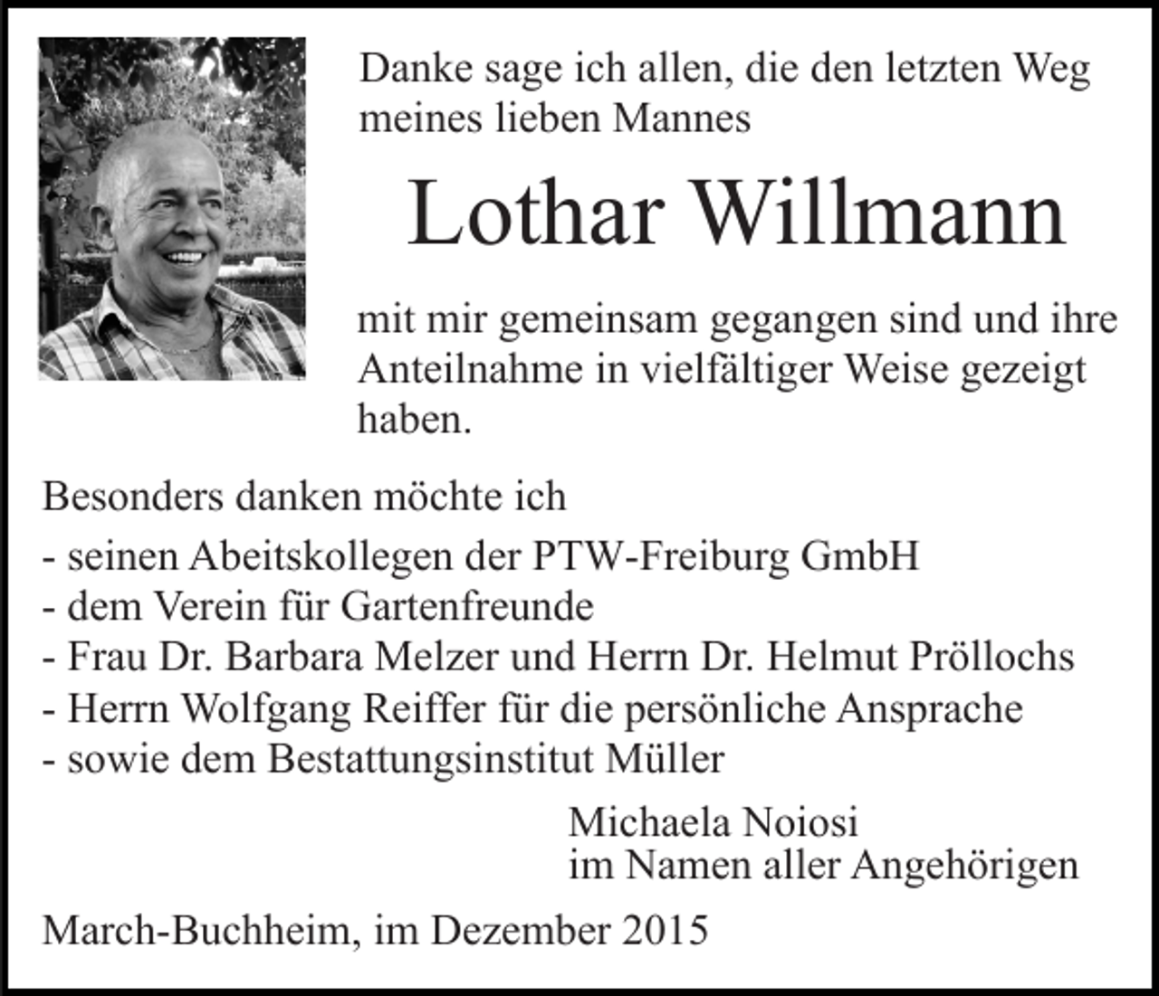 <p>Danke sage ich allen, die den letzten Weg<br />meines lieben Mannes</p><p>Lothar Willmann<br />mit mir gemeinsam gegangen sind und ihre<br />Anteilnahme in vielfältiger Weise gezeigt<br />haben.<br />Besonders danken möchte ich<br />- seinen Abeitskollegen der PTW-Freiburg GmbH<br />- dem Verein für Gartenfreunde<br />- Frau Dr. Barbara Melzer und Herrn Dr. Helmut Pröllochs<br />- Herrn Wolfgang Reiffer für die persönliche Ansprache<br />- sowie dem Bestattungsinstitut Müller<br />Michaela Noiosi<br />im Namen aller Angehörigen<br />March-Buchheim, im Dezember 2015</p>