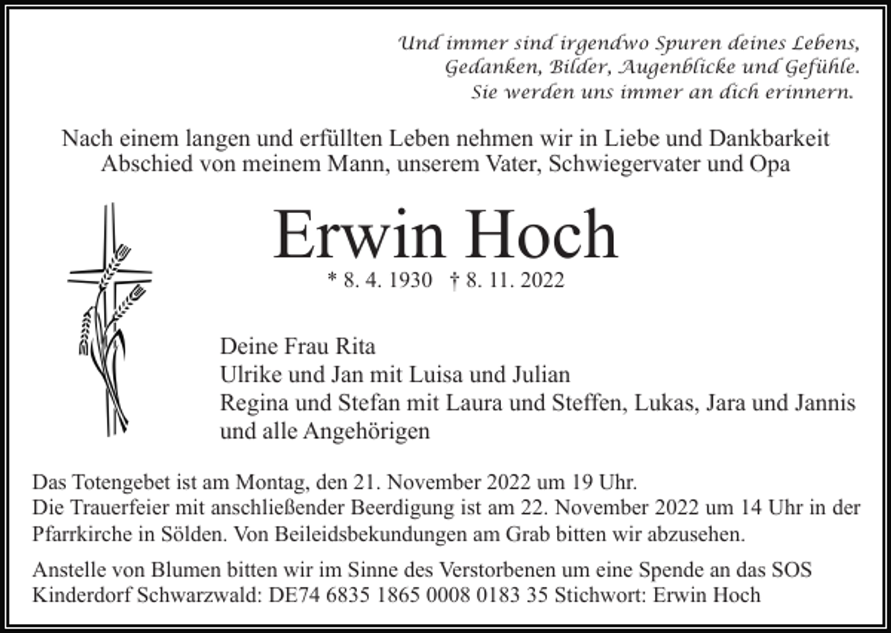 <p>Und immer sind irgendwo Spuren deines Lebens,<br />Gedanken, Bilder, Augenblicke und Gefühle.<br />Sie werden uns immer an dich erinnern.</p><p>Nach einem langen und erfüllten Leben nehmen wir in Liebe und Dankbarkeit<br />Abschied von meinem Mann, unserem Vater, Schwiegervater und Opa</p><p>Erwin Hoch<br />* 8. 4. 1930 † 8. 11. 2022</p><p>Deine Frau Rita<br />Ulrike und Jan mit Luisa und Julian<br />Regina und Stefan mit Laura und Steffen, Lukas, Jara und Jannis<br />und alle Angehörigen<br />Das Totengebet ist am Montag, den 21. November 2022 um 19 Uhr.<br />Die Trauerfeier mit anschließender Beerdigung ist am 22. November 2022 um 14 Uhr in der<br />Pfarrkirche in Sölden. Von Beileidsbekundungen am Grab bitten wir abzusehen.<br />Anstelle von Blumen bitten wir im Sinne des Verstorbenen um eine Spende an das SOS<br />Kinderdorf Schwarzwald: DE74 6835 1865 0008 0185 Stichwort: Erwin Hoch</p>