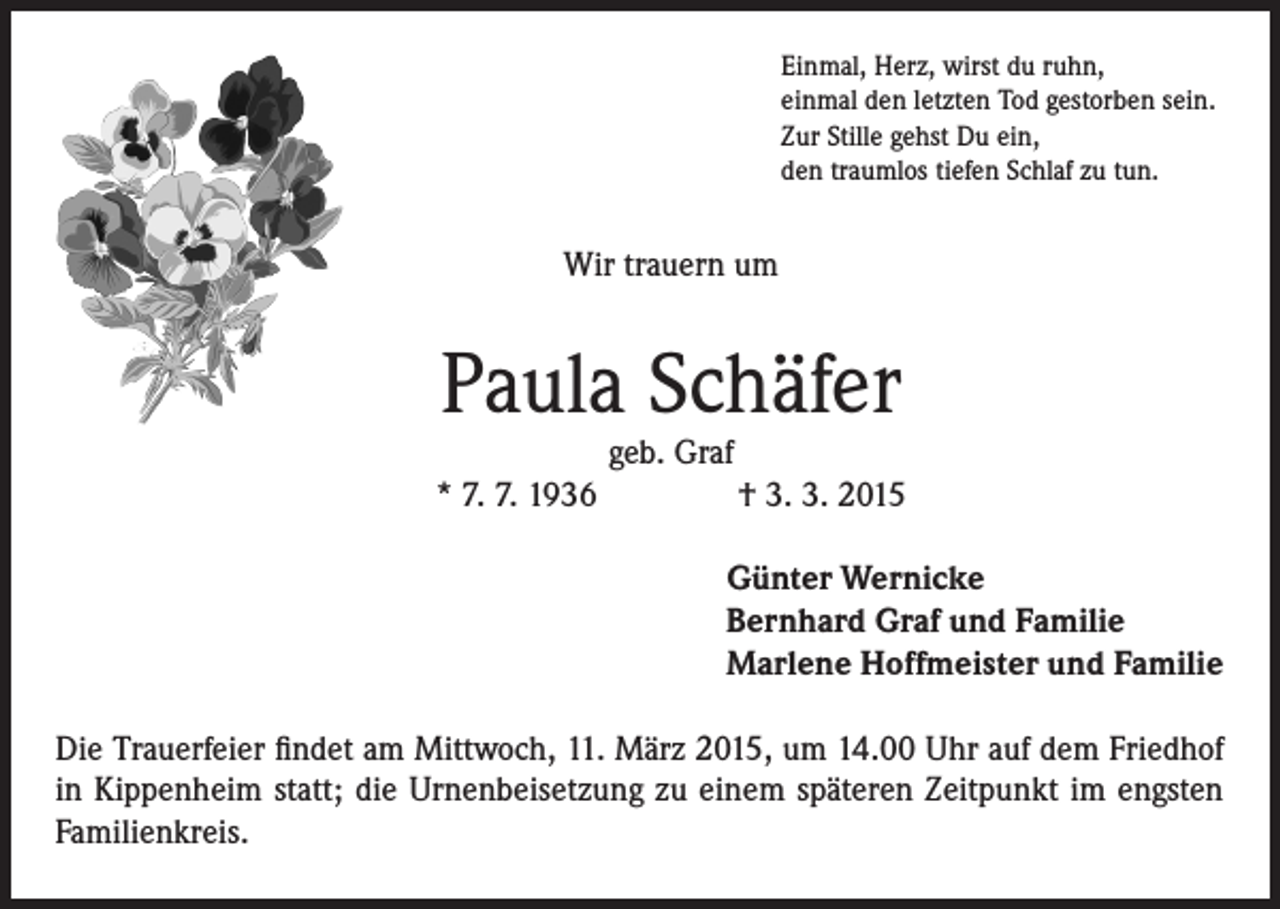 <p>Einmal, Herz, wirst du ruhn,<br />einmal den letzten Tod gestorben sein.<br />Zur Stille gehst Du ein,<br />den traumlos tiefen Schlaf zu tun.</p><p>Wir trauern um</p><p>Paula Schäfer</p><p>geb. Graf<br />* 7. 7. 1936 † 3. 3. 2015<br />Günter Wernicke<br />Bernhard Graf und Familie<br />Marlene Hoffmeister und Familie<br />Die Trauerfeier findet am Mittwoch, 11. März 2015, um 14.00 Uhr auf dem Friedhof<br />in Kippenheim statt; die Urnenbeisetzung zu einem späteren Zeitpunkt im engsten<br />Familienkreis.</p>