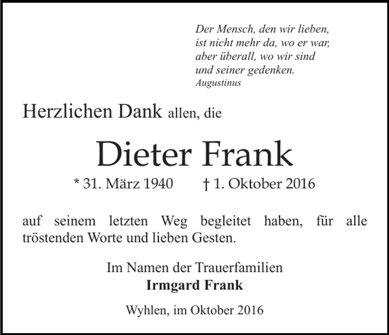 <p>Der Mensch, den wir lieben,<br />ist nicht mehr da, wo er war,<br />aber überall, wo wir sind<br />und seiner gedenken.<br />Augustinus</p><p>Herzlichen Dank allen, die</p><p>Dieter Frank</p><p>* 31. März 1940</p><p>† 1. Oktober 2016</p><p>auf seinem letzten Weg begleitet haben, für alle<br />tröstenden Worte und lieben Gesten.<br />Im Namen der Trauerfamilien<br />Irmgard Frank<br />Wyhlen, im Oktober 2016</p>