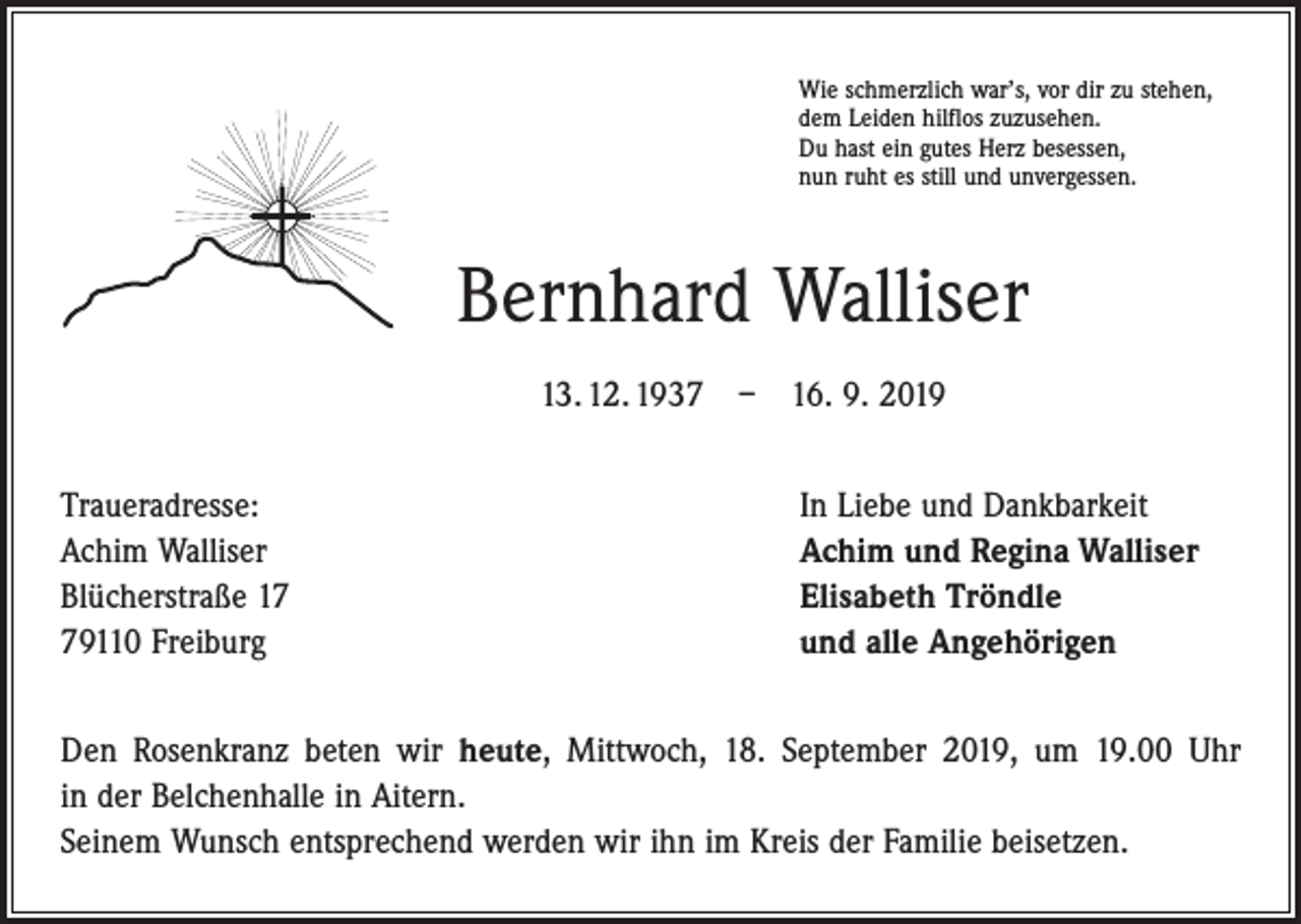 <p>Wie schmerzlich war’s, vor dir zu stehen,<br />dem Leiden hilflos zuzusehen.<br />Du hast ein gutes Herz besessen,<br />nun ruht es still und unvergessen.</p><p>Bernhard Walliser<br />13. 12. 1937 – 16. 9. 2019<br />Traueradresse:<br />Achim Walliser<br />Blücherstraße 19110 Freiburg</p><p>In Liebe und Dankbarkeit<br />Achim und Regina Walliser<br />Elisabeth Tröndle<br />und alle Angehörigen</p><p>Den Rosenkranz beten wir heute, Mittwoch, 18. September 2019, um 19.00 Uhr<br />in der Belchenhalle in Aitern.<br />Seinem Wunsch entsprechend werden wir ihn im Kreis der Familie beisetzen.</p>