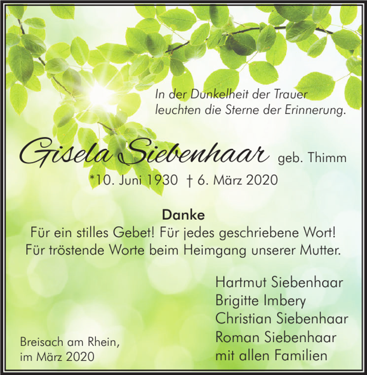 <p>In der Dunkelheit der Trauer<br />leuchten die Sterne der Erinnerung.</p><p>Gisela Siebenhaar</p><p>geb. Thimm</p><p>*10. Juni 1930 † 6. März 2020</p><p>Danke<br />Für ein stilles Gebet! Für jedes geschriebene Wort!<br />Für tröstende Worte beim Heimgang unserer Mutter.</p><p>Breisach am Rhein,<br />im März 2020</p><p>Hartmut Siebenhaar<br />Brigitte Imbery<br />Christian Siebenhaar<br />Roman Siebenhaar<br />mit allen Familien</p>