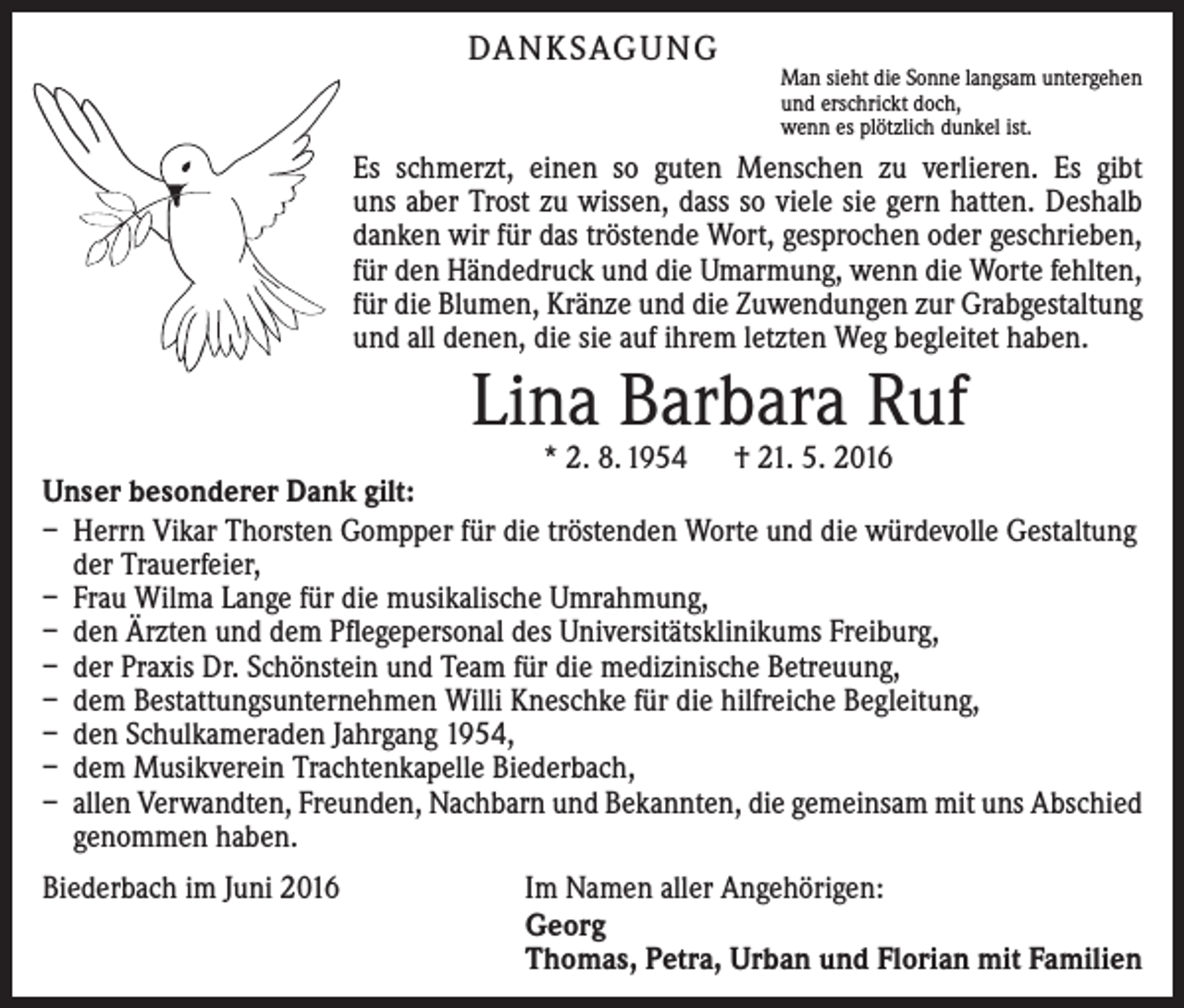 <p>DANKSAGUNG</p><p>Man sieht die Sonne langsam untergehen<br />und erschrickt doch,<br />wenn es plötzlich dunkel ist.</p><p>Es schmerzt, einen so guten Menschen zu verlieren. Es gibt<br />uns aber Trost zu wissen, dass so viele sie gern hatten. Deshalb<br />danken wir für das tröstende Wort, gesprochen oder geschrieben,<br />für den Händedruck und die Umarmung, wenn die Worte fehlten,<br />für die Blumen, Kränze und die Zuwendungen zur Grabgestaltung<br />und all denen, die sie auf ihrem letzten Weg begleitet haben.</p><p>Lina Barbara Ruf</p><p>* 2. 8. 1954 † 21. 5. 2016<br />Unser besonderer Dank gilt:<br />– Herrn Vikar Thorsten Gompper für die tröstenden Worte und die würdevolle Gestaltung<br />der Trauerfeier,<br />– Frau Wilma Lange für die musikalische Umrahmung,<br />– den Ärzten und dem Pflegepersonal des Universitätsklinikums Freiburg,<br />– der Praxis Dr. Schönstein und Team für die medizinische Betreuung,<br />– dem Bestattungsunternehmen Willi Kneschke für die hilfreiche Begleitung,<br />– den Schulkameraden Jahrgang 1954,<br />– dem Musikverein Trachtenkapelle Biederbach,<br />– allen Verwandten, Freunden, Nachbarn und Bekannten, die gemeinsam mit uns Abschied<br />genommen haben.<br />Biederbach im Juni 2016</p><p>Im Namen aller Angehörigen:<br />Georg<br />Thomas, Petra, Urban und Florian mit Familien</p>