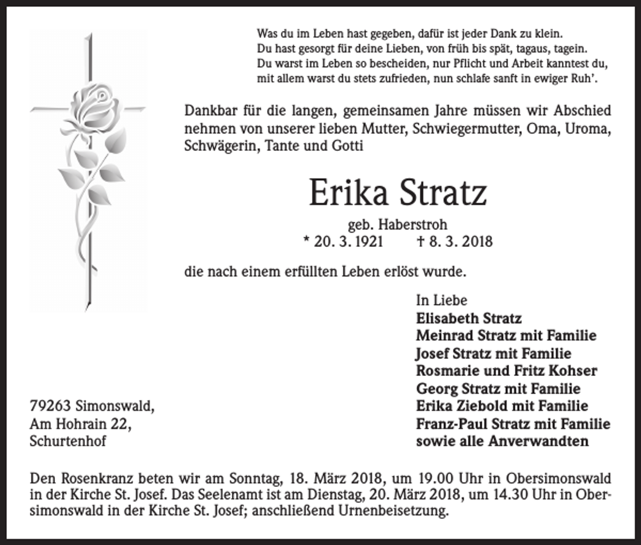 <p>Was du im Leben hast gegeben, dafür ist jeder Dank zu klein.<br />Du hast gesorgt für deine Lieben, von früh bis spät, tagaus, tagein.<br />Du warst im Leben so bescheiden, nur Pflicht und Arbeit kanntest du,<br />mit allem warst du stets zufrieden, nun schlafe sanft in ewiger Ruh’.</p><p>Dankbar für die langen, gemeinsamen Jahre müssen wir Abschied<br />nehmen von unserer lieben Mutter, Schwiegermutter, Oma, Uroma,<br />Schwägerin, Tante und Gotti</p><p>Erika Stratz<br />geb. Haberstroh<br />* 20. 3. 1921 † 8. 3. 2018<br />die nach einem erfüllten Leben erlöst wurde.</p><p>79263 Simonswald,<br />Am Hohrain 22,<br />Schurtenhof</p><p>In Liebe<br />Elisabeth Stratz<br />Meinrad Stratz mit Familie<br />Josef Stratz mit Familie<br />Rosmarie und Fritz Kohser<br />Georg Stratz mit Familie<br />Erika Ziebold mit Familie<br />Franz-Paul Stratz mit Familie<br />sowie alle Anverwandten</p><p>Den Rosenkranz beten wir am Sonntag, 18. März 2018, um 19.00 Uhr in Obersimonswald<br />in der Kirche St. Josef. Das Seelenamt ist am Dienstag, 20. März 2018, um 14.30 Uhr in Obersimonswald in der Kirche St. Josef; anschließend Urnenbeisetzung.</p>