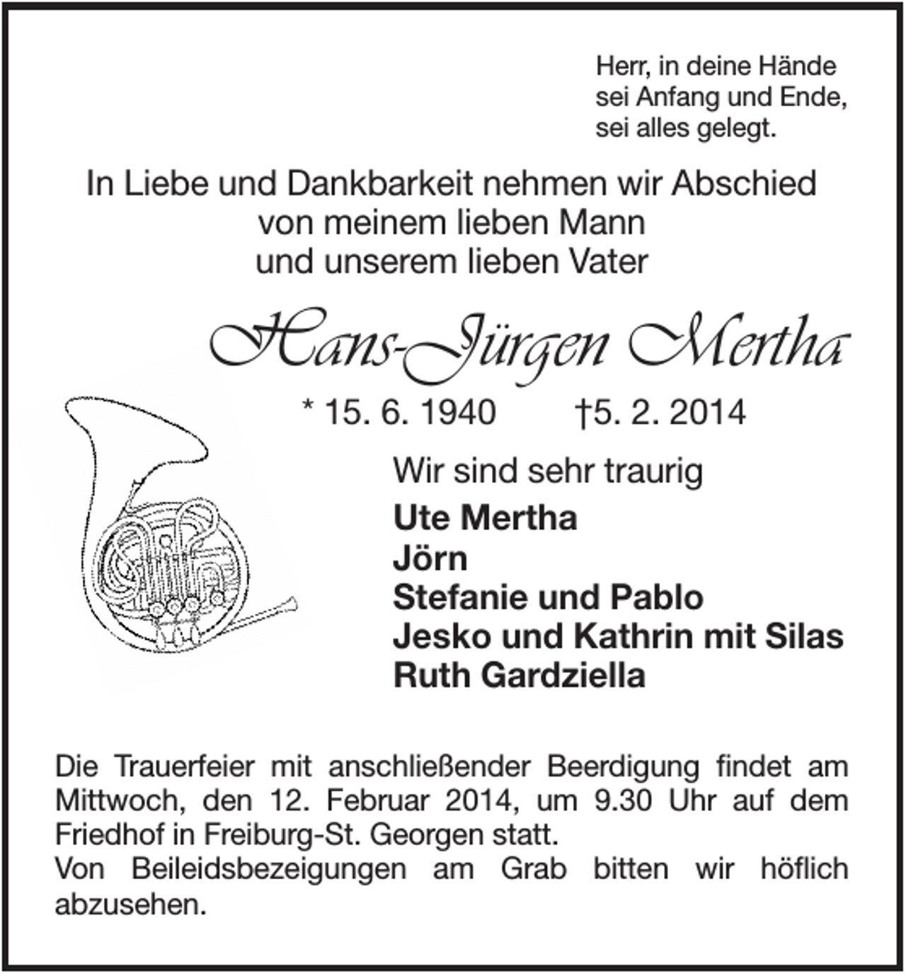 <p>Herr, in deine Hände<br />sei Anfang und Ende,<br />sei alles gelegt.</p><p>In Liebe und Dankbarkeit nehmen wir Abschied<br />von meinem lieben Mann<br />und unserem lieben Vater</p><p>Hans-Jürgen Mertha<br />* 15. 6. 1940</p><p>†5. 2. 2014</p><p>Wir sind sehr traurig<br />Ute Mertha<br />Jörn<br />Stefanie und Pablo<br />Jesko und Kathrin mit Silas<br />Ruth Gardziella<br />Die Trauerfeier mit anschließender Beerdigung findet am<br />Mittwoch, den 12. Februar 2014, um 9.30 Uhr auf dem<br />Friedhof in Freiburg-St. Georgen statt.<br />Von Beileidsbezeigungen am Grab bitten wir höflich<br />abzusehen.</p>
