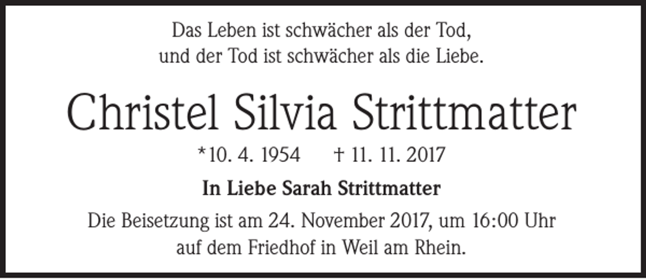 <p>Das Leben ist schwächer als der Tod,<br />und der Tod ist schwächer als die Liebe.</p><p>Christel Silvia Strittmatter<br />*10. 4. 1954<br />† 11. 11. 2017<br />In Liebe Sarah Strittmatter<br />Die Beisetzung ist am 24. November 2017, um 16:00 Uhr<br />auf dem Friedhof in Weil am Rhein.</p>