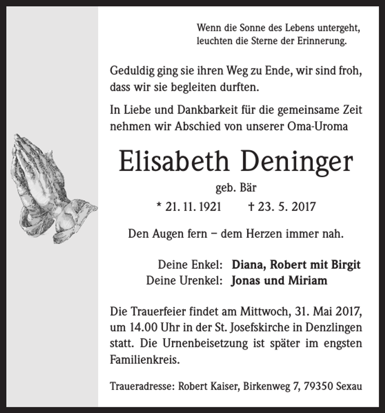 <p>Wenn die Sonne des Lebens untergeht,<br />leuchten die Sterne der Erinnerung.</p><p>Geduldig ging sie ihren Weg zu Ende, wir sind froh,<br />dass wir sie begleiten durften.<br />In Liebe und Dankbarkeit für die gemein­same Zeit<br />nehmen wir Abschied von ­unserer Oma-Uroma</p><p>Elisabeth Deninger<br />geb. Bär<br />* 21. 11. 1921 † 23. 5. 2017<br />Den Augen fern – dem Herzen immer nah.</p><p>Deine Enkel: Diana, Robert mit Birgit<br />Deine Urenkel: Jonas und Miriam</p><p>Die Trauerfeier findet am Mittwoch, 31. Mai 2017,<br />um 14.00 Uhr in der St. Josefskirche in Denzlingen<br />statt. Die Urnenbeisetzung ist später im engsten<br />Familienkreis.<br />Traueradresse: Robert Kaiser, Birkenweg 7, 79350 Sexau</p>