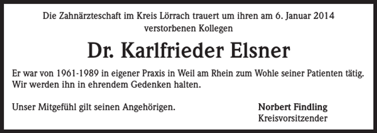 <p>Die Zahnärzteschaft im Kreis Lörrach trauert um ihren am 6. Januar 2014<br />verstorbenen Kollegen</p><p>Dr. Karlfrieder Elsner<br />Er war von 1961-1989 in eigener Praxis in Weil am Rhein zum Wohle seiner Patienten tätig.<br />Wir werden ihn in ehrendem Gedenken halten.<br />Unser Mitgefühl gilt seinen Angehörigen.</p><p>Norbert Findling<br />Kreisvorsitzender</p>