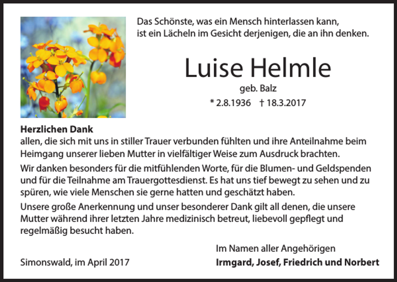 <p>Das Schönste, was ein Mensch hinterlassen kann,<br />ist ein Lächeln im Gesicht derjenigen, die an ihn denken.</p><p>Luise Helmle<br />geb. Balz<br />* 2.8.1936 † 18.3.2017</p><p>Herzlichen Dank<br />allen, die sich mit uns in stiller Trauer verbunden fühlten und ihre Anteilnahme beim<br />Heimgang unserer lieben Mutter in vielfältiger Weise zum Ausdruck brachten.<br />Wir danken besonders für die mitfühlenden Worte, für die Blumen- und Geldspenden<br />und für die Teilnahme am Trauergottesdienst. Es hat uns tief bewegt zu sehen und zu<br />spüren, wie viele Menschen sie gerne hatten und geschätzt haben.<br />Unsere große Anerkennung und unser besonderer Dank gilt all denen, die unsere<br />Mutter während ihrer letzten Jahre medizinisch betreut, liebevoll gepflegt und<br />regelmäßig besucht haben.</p><p>Simonswald, im April 2017</p><p>Im Namen aller Angehörigen<br />Irmgard, Josef, Friedrich und Norbert</p>