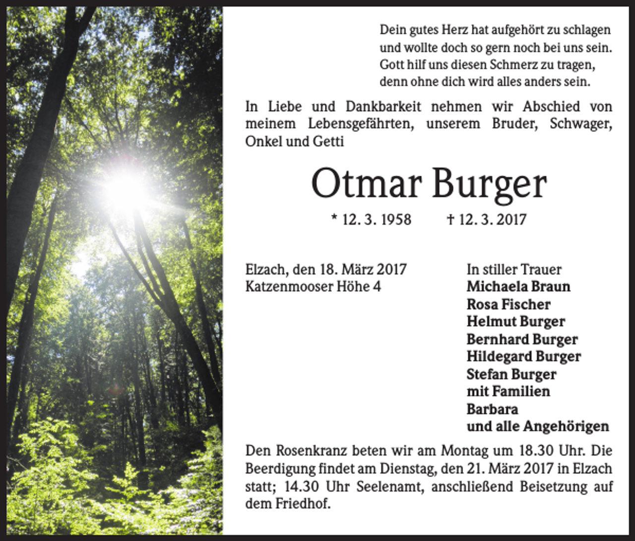 <p>Dein gutes Herz hat aufgehört zu schlagen<br />und wollte doch so gern noch bei uns sein.<br />Gott hilf uns diesen Schmerz zu tragen,<br />denn ohne dich wird alles anders sein.</p><p>In Liebe und Dankbarkeit nehmen wir Abschied von<br />meinem Lebensgefährten, unserem Bruder, Schwager,<br />Onkel und Getti</p><p>Otmar Burger<br />* 12. 3. 1958<br />Elzach, den 18. März 2017<br />Katzenmooser Höhe 4</p><p>† 12. 3. 2017<br />In stiller Trauer<br />Michaela Braun<br />Rosa Fischer<br />Helmut Burger<br />Bernhard Burger<br />Hildegard Burger<br />Stefan Burger<br />mit Familien<br />Barbara<br />und alle Angehörigen</p><p>Den Rosenkranz beten wir am Montag um 18.30 Uhr. Die<br />Beerdigung findet am Dienstag, den 21. März 2017 in Elzach<br />statt; 14.30 Uhr Seelenamt, anschließend Beisetzung auf<br />dem Friedhof.</p>
