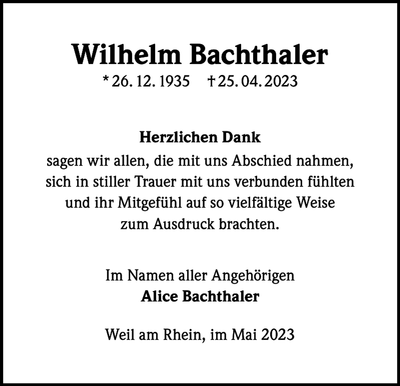 <p>Wilhelm Bachthaler<br />* 26. 12. 1935 † 25. 04. 2023</p><p>Herzlichen Dank<br />sagen wir allen, die mit uns Abschied nahmen,<br />sich in stiller Trauer mit uns verbunden fühlten<br />und ihr Mitgefühl auf so vielfältige Weise<br />zum Ausdruck brachten.<br />Im Namen aller Angehörigen<br />Alice Bachthaler<br />Weil am Rhein, im Mai 2023</p>