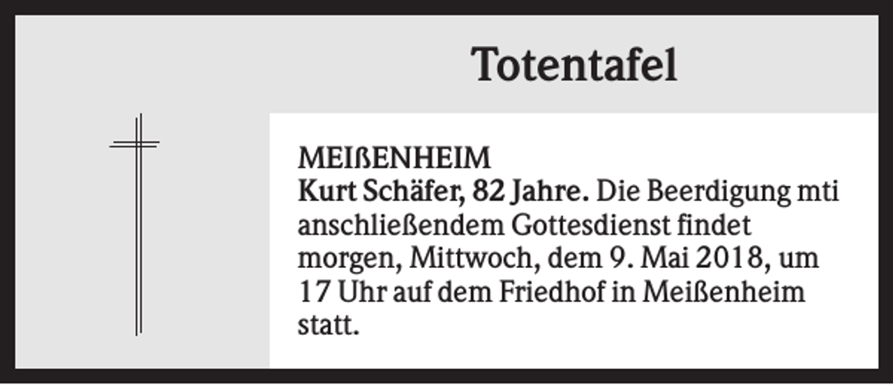 <p>Totentafel<br />MEIßENHEIM<br />Kurt Schäfer, 82 Jahre. Die Beerdigung mti<br />anschließendem Gottesdienst findet<br />morgen, Mittwoch, dem 9. Mai 2018, um<br />17 Uhr auf dem Friedhof in Meißenheim<br />statt.</p>