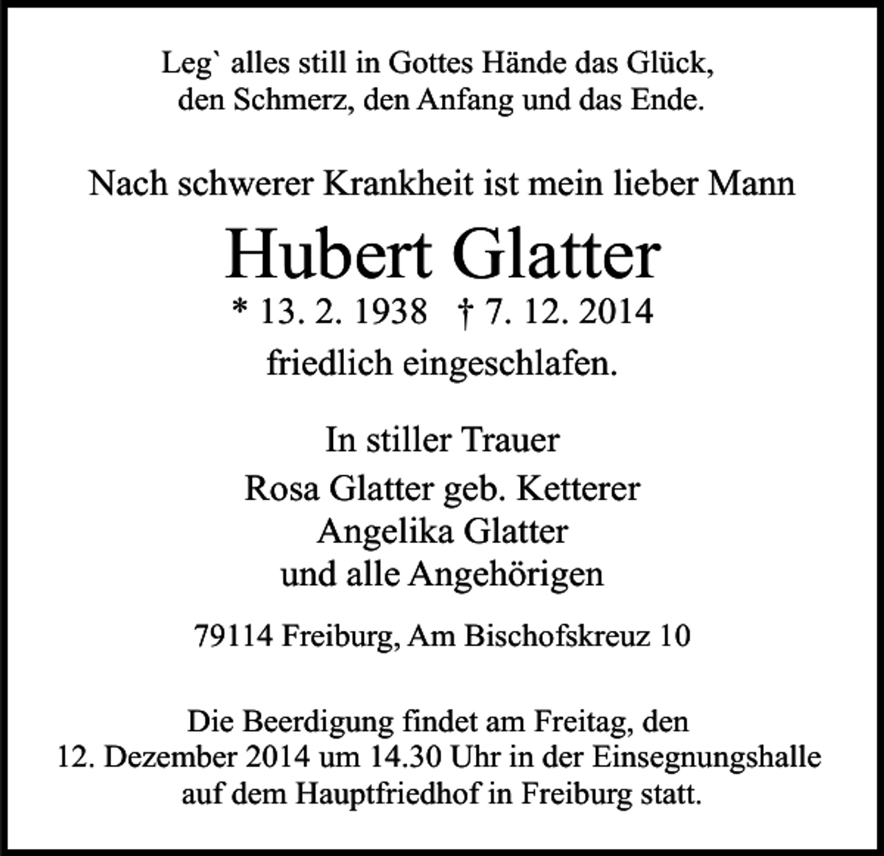 <p>Leg` alles still in Gottes Hände das Glück,<br />den Schmerz, den Anfang und das Ende.</p><p>Nach schwerer Krankheit ist mein lieber Mann</p><p>Hubert Glatter<br />* 13. 2. 1938 † 7. 12. 2014<br />friedlich eingeschlafen.<br />In stiller Trauer<br />Rosa Glatter geb. Ketterer<br />Angelika Glatter<br />und alle Angehörigen</p><p>79114 Freiburg, Am Bischofskreuz 10<br />Die Beerdigung findet am Freitag, den<br />12. Dezember 2014 um 14.30 Uhr in der Einsegnungshalle<br />auf dem Hauptfriedhof in Freiburg statt.</p>