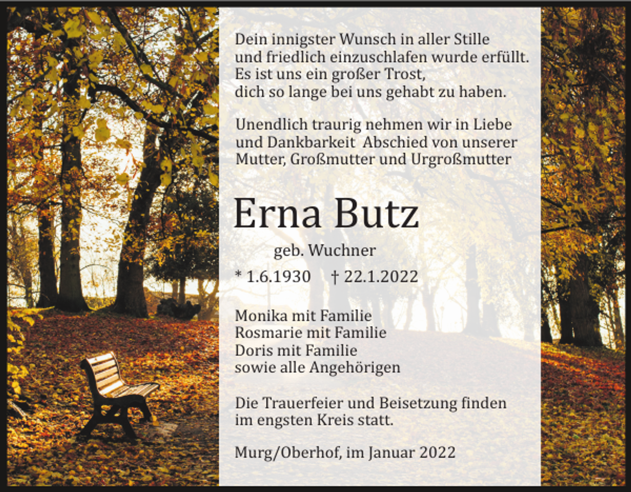 <p>Dein innigster Wunsch in aller Stille<br />und friedlich einzuschlafen wurde erfü llt.<br />Es ist uns ein großer Trost,<br />dich so lange bei uns gehabt zu haben.<br />Unendlich traurig nehmen wir in Liebe<br />und Dankbarkeit Abschied von unserer<br />Mutter, Großmutter und Urgroßmutter</p><p>Erna Butz<br />geb. Wuchner<br />* 1.6.1930</p><p>† 22.1.2022</p><p>Monika mit Familie<br />Rosmarie mit Familie<br />Doris mit Familie<br />sowie alle Angehö rigen<br />Die Trauerfeier und Beisetzung �inden<br />im engsten Kreis statt.<br />Murg/Oberhof, im Januar 2022</p>