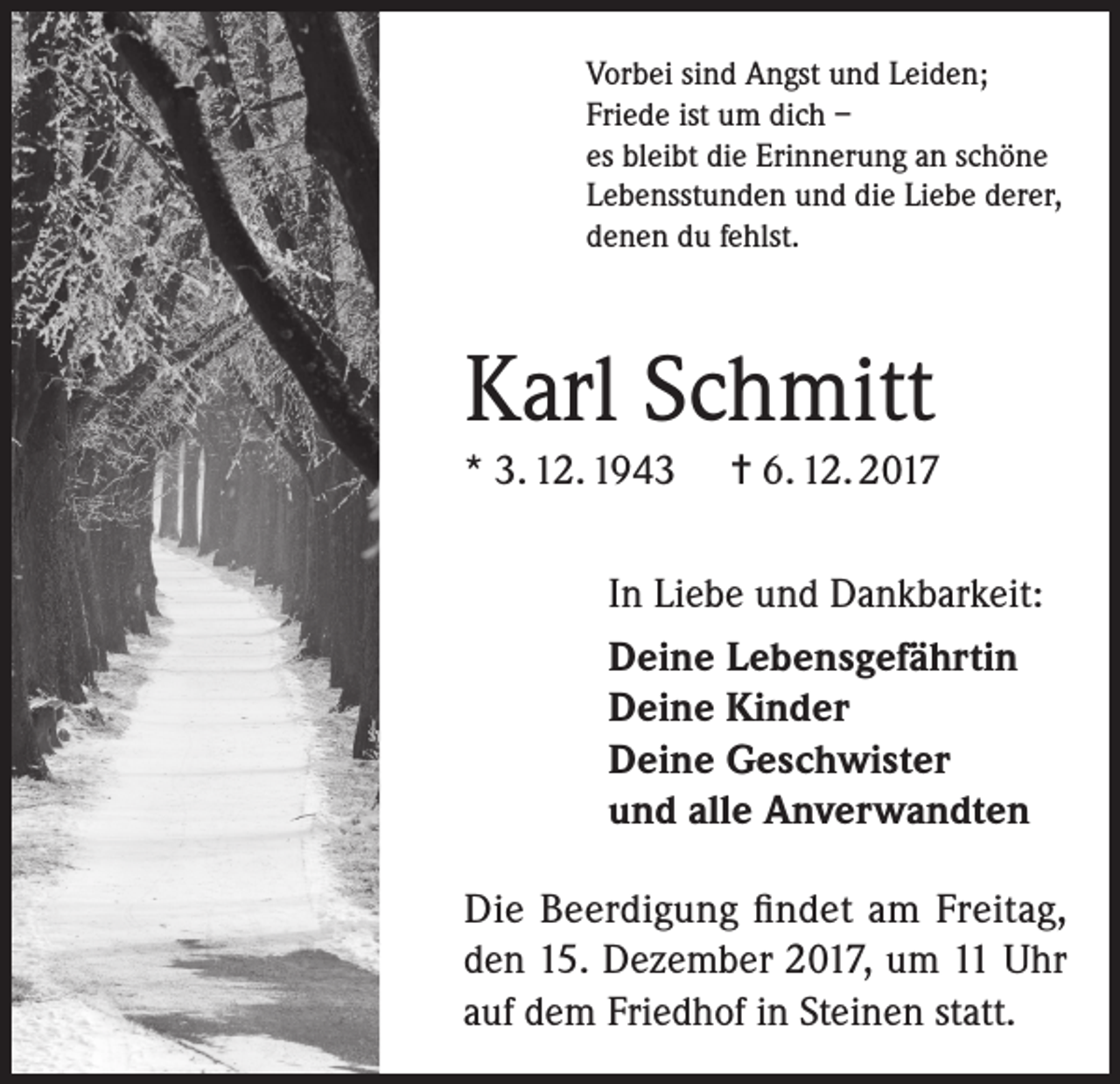 <p>Vorbei sind Angst und Leiden;<br />Friede ist um dich –<br />es bleibt die Erinnerung an schöne<br />Lebensstunden und die Liebe derer,<br />denen du fehlst.</p><p>Karl Schmitt<br />* 3. 12. 1943</p><p>= 6. 12. 2017</p><p>In Liebe und Dankbarkeit:<br />Deine Lebensgefährtin<br />Deine Kinder<br />Deine Geschwister<br />und alle Anverwandten<br />Die Beerdigung findet am Freitag,<br />den 15. Dezember 2017, um 11 Uhr<br />auf dem Friedhof in Steinen statt.</p>