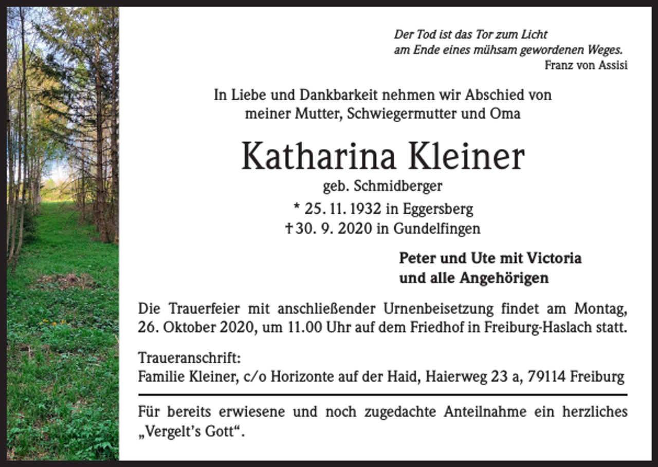 <p>Der Tod ist das Tor zum Licht<br />am Ende eines mühsam gewordenen Weges.</p><p>Franz von Assisi</p><p>In Liebe und Dankbarkeit nehmen wir Abschied von<br />meiner Mutter, Schwiegermutter und Oma</p><p>Katharina Kleiner<br />geb. Schmidberger<br />* 25. 11. 1932 in Eggersberg<br />† 30. 9. 2020 in Gundelfingen</p><p>Peter und Ute mit Victoria<br />und alle Angehörigen<br />Die Trauerfeier mit anschließender Urnenbeisetzung findet am Montag,<br />26. Oktober 2020, um 11.00 Uhr auf dem Friedhof in Freiburg-Haslach statt.<br />Traueranschrift:<br />Familie Kleiner, c/o Horizonte auf der Haid, Haierweg 23 a, 79114 Freiburg<br />Für bereits erwiesene und noch zugedachte Anteilnahme ein herzliches<br />„Vergelt’s Gott“.</p>