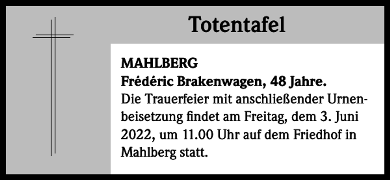 <p>Totentafel<br />Totentafel<br />MAHLBERG<br />Frédéric Brakenwagen, 48 Jahre.<br />Die Trauerfeier mit anschließender Urnenbeisetzung findet am Freitag, dem 3. Juni<br />2022, um 11.00 Uhr auf dem Friedhof in<br />Mahlberg statt.</p>