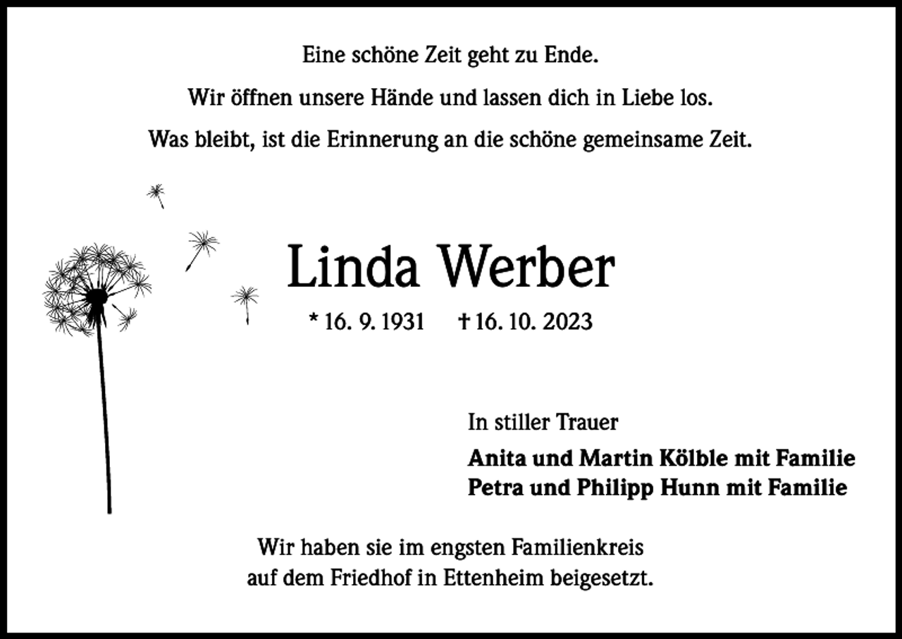 <p>Eine schöne Zeit geht zu Ende.<br />Wir öffnen unsere Hände und lassen dich in Liebe los.<br />Was bleibt, ist die Erinnerung an die schöne gemeinsame Zeit.</p><p>Linda Werber<br />* 16. 9. 1931</p><p>† 16. 10. 2023</p><p>In stiller Trauer<br />Anita und Martin Kölble mit Familie<br />Petra und Philipp Hunn mit Familie<br />Wir haben sie im engsten Familienkreis<br />auf dem Friedhof in Ettenheim beigesetzt.</p>