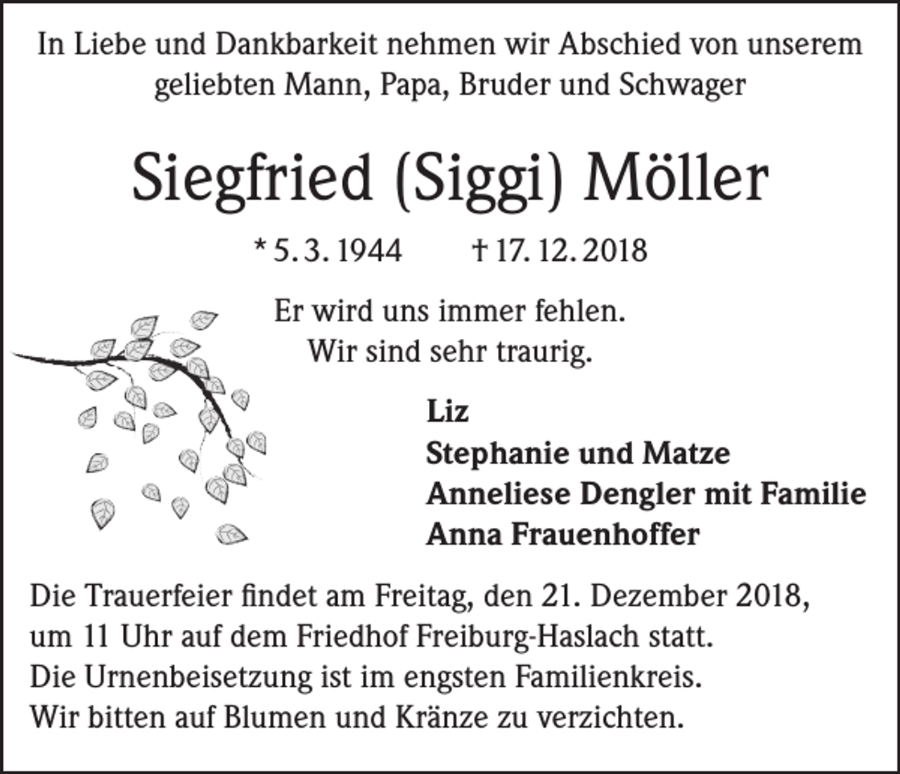 <p>In Liebe und Dankbarkeit nehmen wir Abschied von unserem<br />geliebten Mann, Papa, Bruder und Schwager</p><p>Siegfried (Siggi) Möller<br />* 5. 3. 1944</p><p>† 17. 12. 2018</p><p>Er wird uns immer fehlen.<br />Wir sind sehr traurig.<br />Liz<br />Stephanie und Matze<br />Anneliese Dengler mit Familie<br />Anna Frauenhoffer<br />Die Trauerfeier findet am Freitag, den 21. Dezember 2018,<br />um 11 Uhr auf dem Friedhof Freiburg-Haslach statt.<br />Die Urnenbeisetzung ist im engsten Familienkreis.<br />Wir bitten auf Blumen und Kränze zu verzichten.</p>