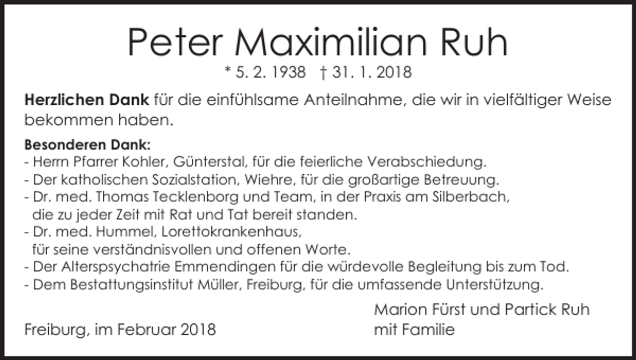 <p>PPeter<br />et er Maximilian<br />M a xi mili a n Ruh<br />Ruh<br />5. 2.<br />2. 1938<br />1 9 3 8 †† 31.<br />3 1. 1.<br />1. 2018<br />20 1 8<br />** 5.</p><p>HHerzlichen<br />er zli c h e n Dank<br />D a n k für<br />f ür die<br />di e einfühlsame<br />ei nf ü hls a m e Anteilnahme,<br />Ant eil n a h m e, die<br />di e wir<br />wir i in<br />n vielfältiger<br />vi elf älti g er Weise<br />W eis e<br />b e k o m m e n hhaben.<br />a b e n.<br />bekommen<br />BBesonderen<br />e s o n d er e n Dank:<br />D a n k:<br />- Herrn<br />H err n Pfarrer<br />Pf arr er Kohler,<br />K o hl er, Günterstal,<br />G ü nt erst al, für<br />f ür die<br />di e feierliche<br />f ei erli c h e Verabschiedung.<br />V er a bs c hi e d un g.<br />- Der<br />D er katholischen<br />k at h olis c h e n Sozialstation,<br />S ozi alst ati o n, Wiehre,<br />Wi e hr e, ffür<br />ü r die<br />di e großartige<br />gr o ß arti g e Betreuung.<br />B etr eu u n g.<br />Dr. med.<br />m e d. Thomas<br />T h o m as Tecklenborg<br />T ec kl e n b or g uund<br />n d TTeam,<br />e a m , iinn der<br />d er Praxis<br />Pr a xis am<br />a m Silberbach,<br />Sil b er b a c h,<br />- Dr.<br />di e zu<br />z u jjeder<br />e d er Zeit<br />Z eit mit<br />mit Rat<br />R at uund<br />n d TTat<br />at bereit<br />b er eit ststanden.<br />a n d e n.<br />die<br />Dr. med.<br />m e d. Hummel,<br />H u m m el, Lorettokrankenhaus,<br />Lor ett o kr a n k e n h a us,<br />- Dr.<br />f ür seine<br />s ei n e verständnisvollen<br />v erst ä n d nisv oll e n und<br />u n d offenen<br />off e n e n Worte.<br />W ort e.<br />für<br />D er Alterspsychatrie<br />Alt ers ps y c h atri e Emmendingen<br />E m m e n di n g e n für<br />f ür die<br />die würdevolle<br />w ür d e v oll e BBegleitung<br />e gl eit u n g bis<br />bis zzum<br />u m TTod.<br />o d.<br />- Der<br />D e m Bestattungsinstitut<br />B est att u n gsi nstit ut Müller,<br />M üll er, Freiburg,<br />Fr ei b ur g, für<br />di e uumfassende<br />mf ass e n d e Unterstützung.<br />U n t erst üt z u n g.<br />- Dem<br />für die</p><p>Freiburg,<br />Fr<br />ei b ur g, iimm FFebruar<br />e br u ar</p><p>MMarion<br />ari o n F Fürst<br />ürst uund<br />n d P Partick<br />art i c k Ruh<br />Ruh<br />mit<br />a mili e<br />mitF Familie</p>
