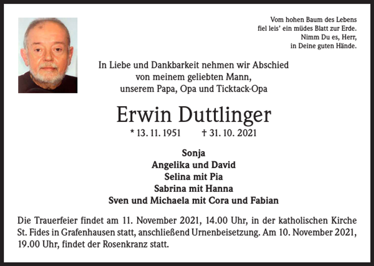 <p>Vom hohen Baum des Lebens<br />fiel leis’ ein müdes Blatt zur Erde.<br />Nimm Du es, Herr,<br />in Deine guten Hände.</p><p>In Liebe und Dankbarkeit nehmen wir Abschied<br />von meinem geliebten Mann,<br />unserem Papa, Opa und Ticktack-Opa</p><p>Erwin Duttlinger<br />* 13. 11. 1951 † 31. 10. 2021</p><p>Sonja<br />Angelika und David<br />Selina mit Pia<br />Sabrina mit Hanna<br />Sven und Michaela mit Cora und Fabian<br />Die Trauerfeier findet am 11. November 2021, 14.00 Uhr, in der katholischen Kirche<br />St. Fides in Grafenhausen statt, anschließend Urnenbeisetzung. Am 10. November 2021,<br />19.00 Uhr, findet der Rosenkranz statt.</p>