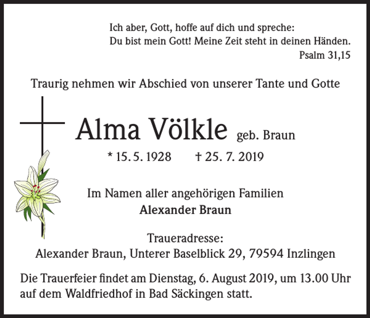<p>Ich aber, Gott, hoffe auf dich und spreche:<br />Du bist mein Gott! Meine Zeit steht in deinen Händen.<br />Psalm 31,15</p><p>Traurig nehmen wir Abschied von unserer Tante und Gotte</p><p>Alma Völkle geb. Braun<br />* 15. 5. 1928</p><p>† 25. 7. 2019</p><p>Im Namen aller angehörigen Familien<br />Alexander Braun<br />Traueradresse:<br />Alexander Braun, Unterer Baselblick 29, 79594 Inzlingen<br />Die Trauerfeier findet am Dienstag, 6. August 2019, um 13.00 Uhr<br />auf dem Waldfriedhof in Bad Säckingen statt.</p>