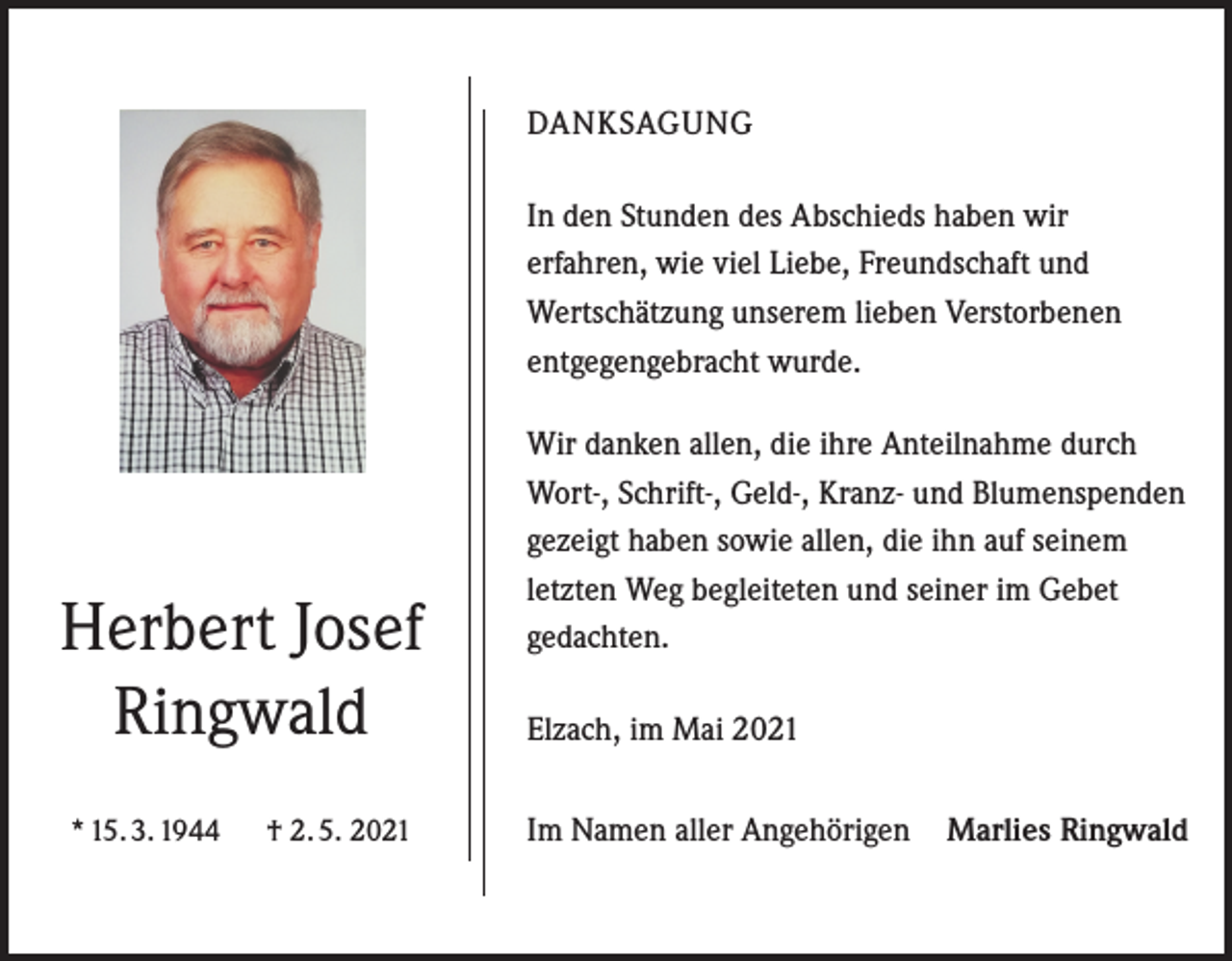 <p>DANKSAGUNG<br />In den Stunden des Abschieds haben wir<br />erfahren, wie viel Liebe, Freundschaft und<br />Wertschätzung unserem lieben Verstorbenen<br />entgegengebracht wurde.</p><p>Herbert Josef<br />Ringwald<br />* 15. 3. 1944</p><p>† 2. 5. 2021</p><p>Wir danken allen, die ihre Anteilnahme durch<br />Wort-, Schrift-, Geld-, Kranz- und Blumenspenden<br />gezeigt haben sowie allen, die ihn auf seinem<br />letzten Weg begleiteten und seiner im Gebet<br />gedachten.<br />Elzach, im Mai 2021<br />Im Namen aller Angehörigen Marlies Ringwald</p>