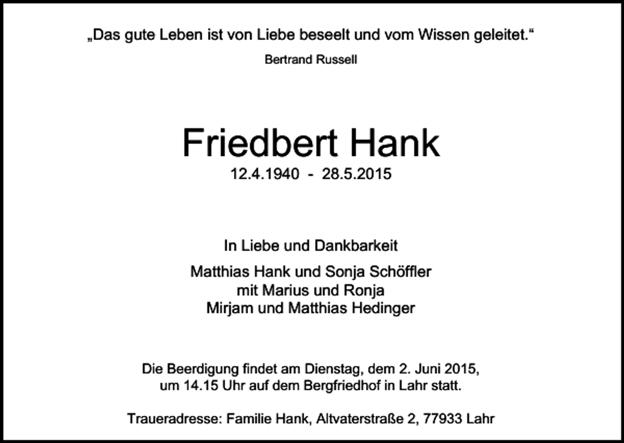 <p>„Das gute Leben ist von Liebe beseelt und vom Wissen geleitet.“<br />Bertrand Russell</p><p>Friedbert Hank<br />12.4.1940 - 28.5.2015</p><p>In Liebe und Dankbarkeit<br />Matthias Hank und Sonja Schöffler<br />mit Marius und Ronja<br />Mirjam und Matthias Hedinger</p><p>Die Beerdigung findet am Dienstag, dem 2. Juni 2015,<br />um 14.15 Uhr auf dem Bergfriedhof in Lahr statt.<br />Traueradresse: Familie Hank, Altvaterstraße 2, 77933 Lahr</p>