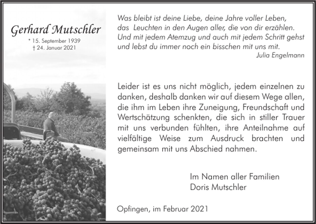<p>Gerhard Mutschler<br />* 15. September 1939<br />† 24. Januar 2021</p><p>Was bleibt ist deine Liebe, deine Jahre voller Leben,<br />das Leuchten in den Augen aller, die von dir erzählen.<br />Und mit jedem Atemzug und auch mit jedem Schritt gehst<br />und lebst du immer noch ein bisschen mit uns mit.</p><p>Julia Engelmann</p><p>Leider ist es uns nicht möglich, jedem einzelnen zu<br />danken, deshalb danken wir auf diesem Wege allen,<br />die ihm im Leben ihre Zuneigung, Freundschaft und<br />Wertschätzung schenkten, die sich in stiller Trauer<br />mit uns verbunden fühlten, ihre Anteilnahme auf<br />vielfältige Weise zum Ausdruck brachten und<br />gemeinsam mit uns Abschied nahmen.<br />Im Namen aller Familien<br />Doris Mutschler<br />Opfingen, im Februar 2021</p>