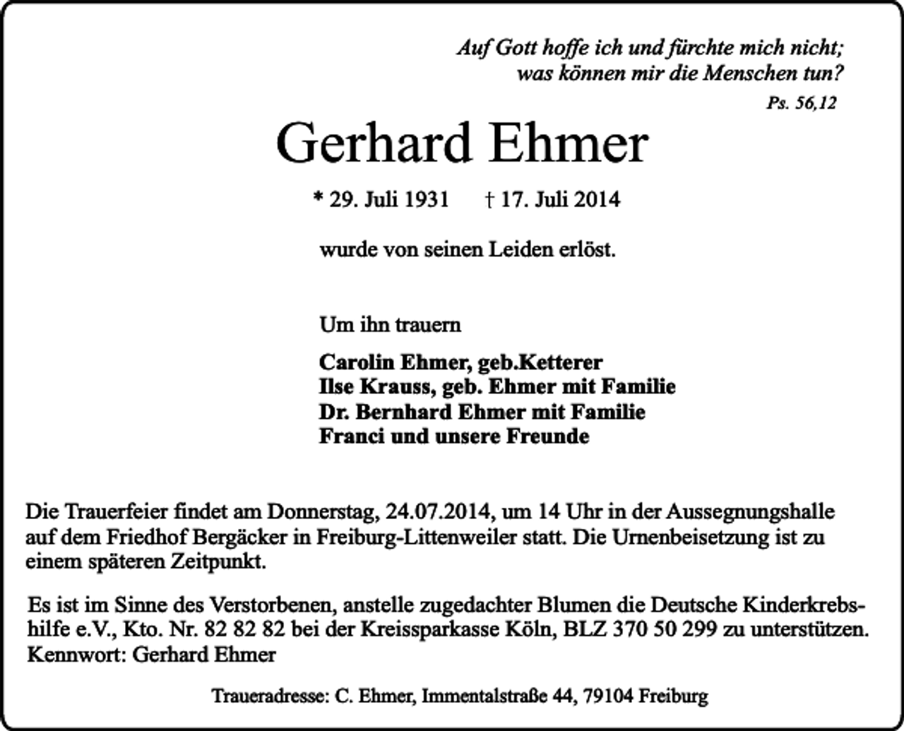 <p>Auf Gott hoffe ich und fürchte mich nicht;<br />was können mir die Menschen tun?</p><p>Gerhard Ehmer<br />* 29. Juli 1931</p><p>Ps. 56,12</p><p>17. Juli 2014</p><p>wurde von seinen Leiden erlöst.<br />Um ihn trauern<br />Carolin Ehmer, geb.Ketterer<br />Ilse Krauss, geb. Ehmer mit Familie<br />Dr. Bernhard Ehmer mit Familie<br />Franci und unsere Freunde<br />Die Trauerfeier findet am Donnerstag, 24.07.2014, um 14 Uhr in der Aussegnungshalle<br />auf dem Friedhof Bergäcker in Freiburg-Littenweiler statt. Die Urnenbeisetzung ist zu<br />einem späteren Zeitpunkt.<br />Es ist im Sinne des Verstorbenen, anstelle zugedachter Blumen die Deutsche Kinderkrebshilfe e.V., Kto. Nr. bei der Kreissparkasse Köln, BLZ 370 50 299 zu unterstützen.<br />Kennwort: Gerhard Ehmer<br />Traueradresse: C. Ehmer, Immentalstraße 44, 79104 Freiburg</p>