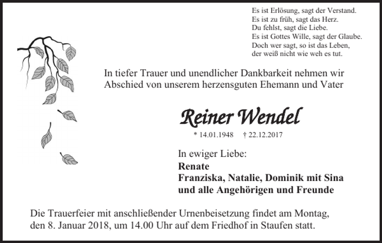 <p>Es ist Erlösung, sagt der Verstand.<br />Es ist zu früh, sagt das Herz.<br />Du fehlst, sagt die Liebe.<br />Es ist Gottes Wille, sagt der Glaube.<br />Doch wer sagt, so ist das Leben,<br />der weiß nicht wie weh es tut.</p><p>In tiefer Trauer und unendlicher Dankbarkeit nehmen wir<br />Abschied von unserem herzensguten Ehemann und Vater</p><p>Reiner Wendel<br />* 14.01.1948</p><p>† 22.12.2017</p><p>In ewiger Liebe:<br />Renate<br />Franziska, Natalie, Dominik mit Sina<br />und alle Angehörigen und Freunde<br />Die Trauerfeier mit anschließender Urnenbeisetzung findet am Montag,<br />den 8. Januar 2018, um 14.00 Uhr auf dem Friedhof in Staufen statt.</p>