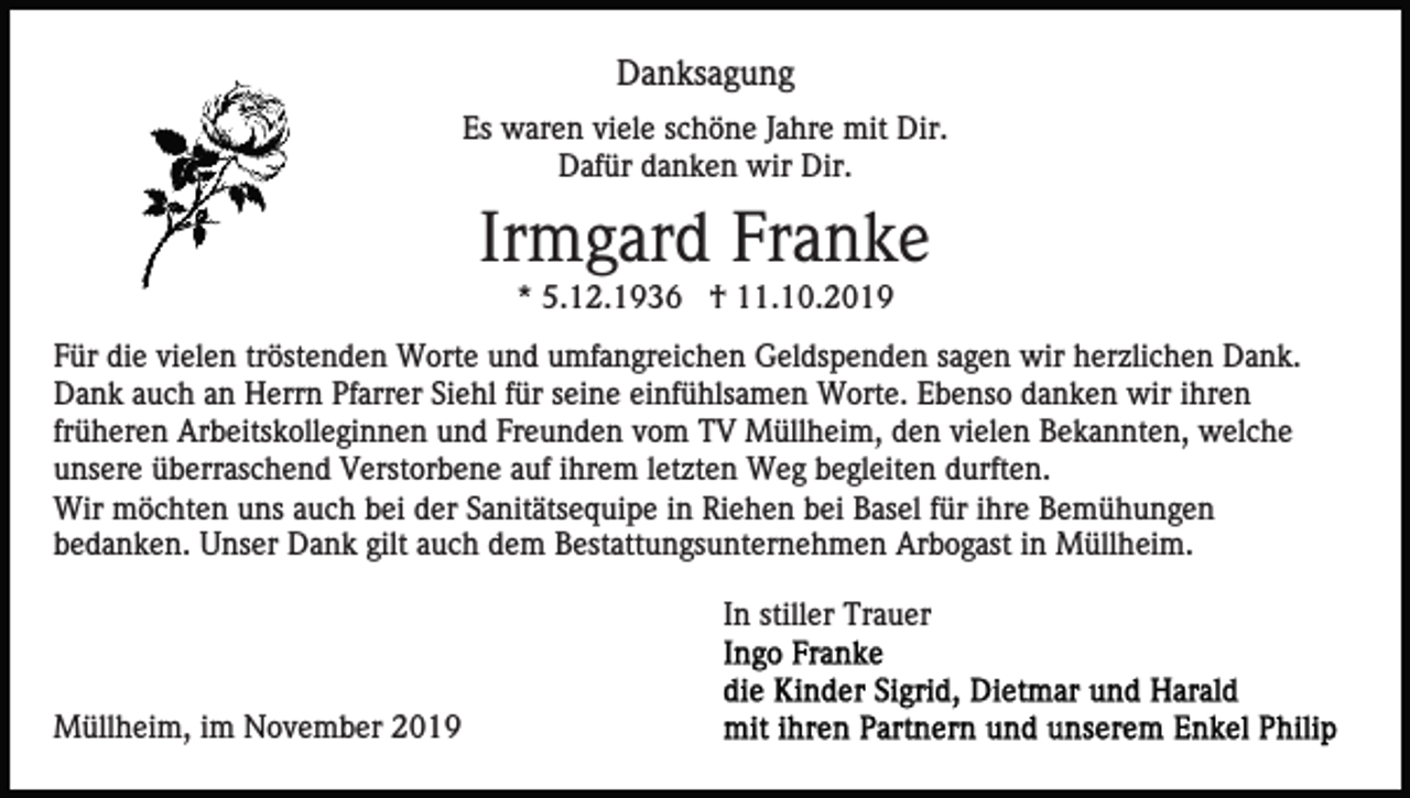 <p>Danksagung<br />Es waren viele schöne Jahre mit Dir.<br />Dafür danken wir Dir.</p><p>Irmgard Franke<br />* 5.12.1936 † 11.10.2019<br />Für die vielen tröstenden Worte und umfangreichen Geldspenden sagen wir herzlichen Dank.<br />Dank auch an Herrn Pfarrer Siehl für seine einfühlsamen Worte. Ebenso danken wir ihren<br />früheren Arbeitskolleginnen und Freunden vom TV Müllheim, den vielen Bekannten, welche<br />unsere überraschend Verstorbene auf ihrem letzten Weg begleiten durften.<br />Wir möchten uns auch bei der Sanitätsequipe in Riehen bei Basel für ihre Bemühungen<br />bedanken. Unser Dank gilt auch dem Bestattungsunternehmen Arbogast in Müllheim.<br />In stiller Trauer</p><p>Müllheim, im November 2019</p>