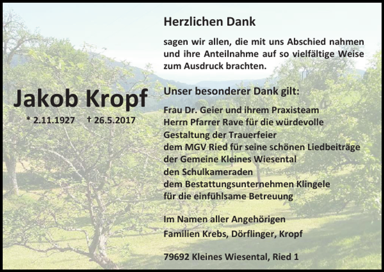 <p>Herzlichen Dank<br />sagen wir allen, die mit uns Abschied nahmen<br />und ihre Anteilnahme auf so vielfältige Weise<br />zum Ausdruck brachten.</p><p>Jakob Kropf<br />* 2.11.1927</p><p>† 26.5.2017</p><p>Unser besonderer Dank gilt:<br />Frau Dr. Geier und ihrem Praxisteam<br />Herrn Pfarrer Rave für die würdevolle<br />Gestaltung der Trauerfeier<br />dem MGV Ried für seine schönen Liedbeiträge<br />der Gemeine Kleines Wiesental<br />den Schulkameraden<br />dem Bestattungsunternehmen Klingele<br />für die einfühlsame Betreuung<br />Im Namen aller Angehörigen<br />Familien Krebs, Dörflinger, Kropf<br />79692 Kleines Wiesental, Ried 1</p>