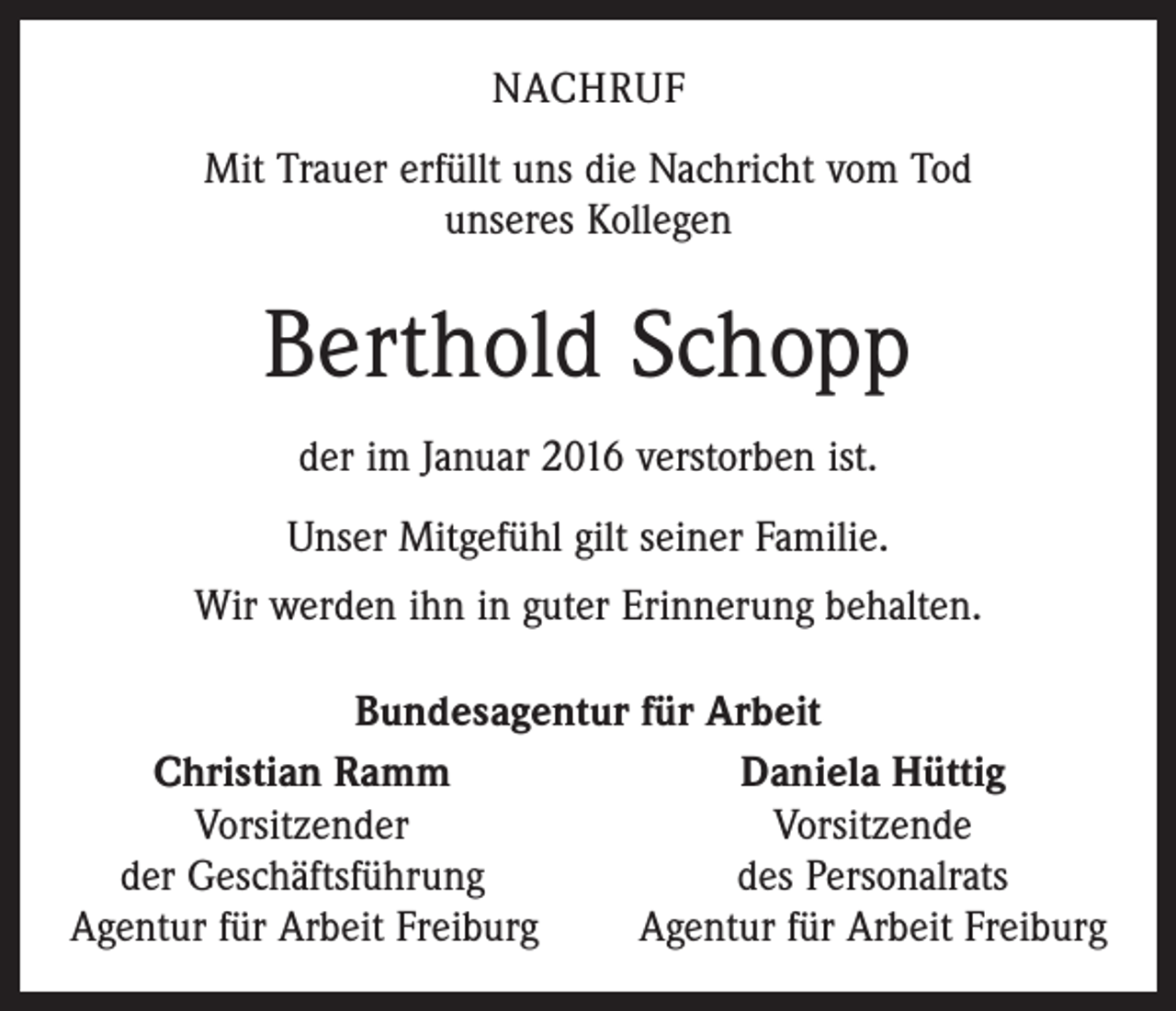 <p>NACHRUF<br />Mit Trauer erfüllt uns die Nachricht vom Tod<br />unseres Kollegen</p><p>Berthold Schopp<br />der im Januar 2016 verstorben ist.<br />Unser Mitgefühl gilt seiner Familie.<br />Wir werden ihn in guter Erinnerung behalten.<br />Bundesagentur für Arbeit</p><p>Christian Ramm<br />Daniela Hüttig</p><p>Vorsitzender<br />Vorsitzende<br />der Geschäftsführung<br />des Personalrats<br />Agentur für Arbeit Freiburg<br />Agentur für Arbeit Freiburg</p>