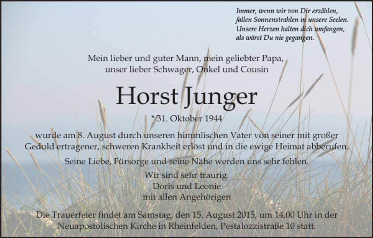 <p>Immer, wenn wir von Dir erzählen,<br />fallen Sonnenstrahlen in unsere Seelen.<br />Unsere Herzen halten dich umfangen,<br />als wärst Du nie gegangen.</p><p>Mein lieber und guter Mann, mein geliebter Papa,<br />unser lieber Schwager, Onkel und Cousin</p><p>Horst Junger<br />* 31. Oktober 1944<br />wurde am 8. August durch unseren himmlischen Vater von seiner mit großer<br />Geduld ertragener, schweren Krankheit erlöst und in die ewige Heimat abberufen.<br />Seine Liebe, Fürsorge und seine Nähe werden uns sehr fehlen.<br />Wir sind sehr traurig.<br />Doris und Leonie<br />mit allen Angehörigen<br />Die Trauerfeier findet am Samstag, den 15. August 2015, um 14.00 Uhr in der<br />Neuapostolischen Kirche in Rheinfelden, Pestalozzistraße 10 statt.</p>