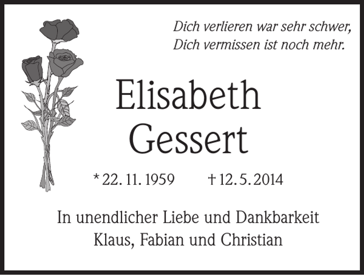 <p>Dich verlieren war sehr schwer,<br />Dich vermissen ist noch mehr.</p><p>Elisabeth<br />Gessert<br />* 22. 11. 1959 † 12. 5. 2014</p><p>In unendlicher Liebe und Dankbarkeit<br />Klaus, Fabian und Christian</p>