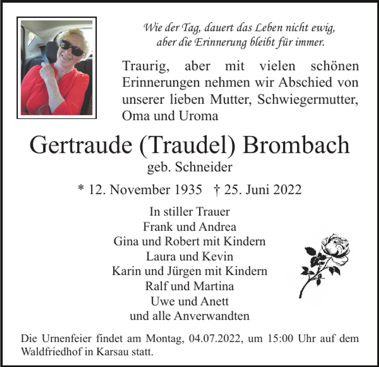 <p>Wie der Tag, dauert das Leben nicht ewig,<br />aber die Erinnerung bleibt für immer.</p><p>Traurig, aber mit vielen schönen<br />Erinnerungen nehmen wir Abschied von<br />unserer lieben Mutter, Schwiegermutter,<br />Oma und Uroma</p><p>Gertraude (Traudel) Brombach<br />geb. Schneider<br />* 12. November 1935 † 25. Juni 2022<br />In stiller Trauer<br />Frank und Andrea<br />Gina und Robert mit Kindern<br />Laura und Kevin<br />Karin und Jürgen mit Kindern<br />Ralf und Martina<br />Uwe und Anett<br />und alle Anverwandten<br />Die Urnenfeier findet am Montag, 04.07.2022, um 15:00 Uhr auf dem<br />Waldfriedhof in Karsau statt.</p>