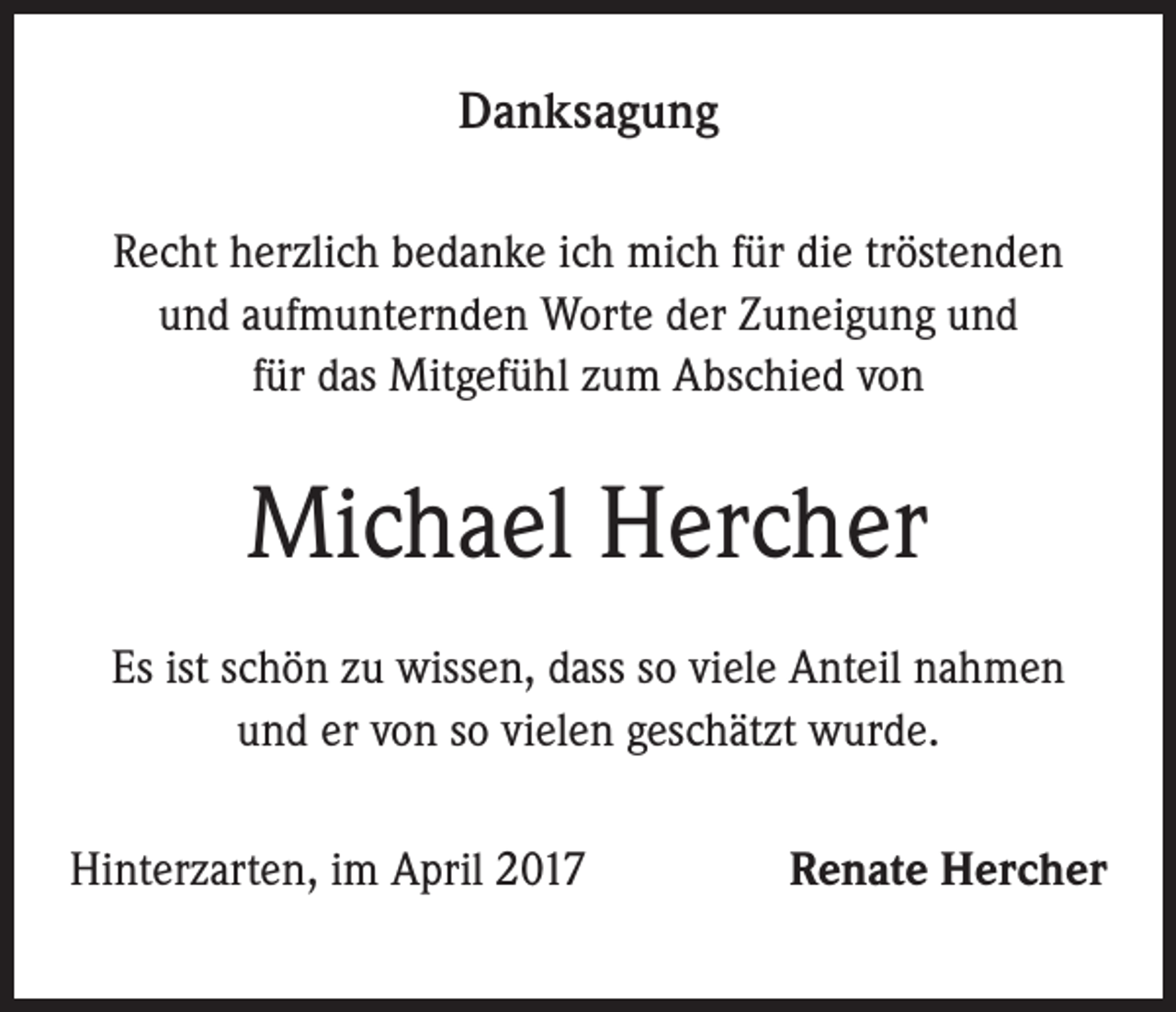 <p>Danksagung<br />Recht herzlich bedanke ich mich für die tröstenden<br />und aufmunternden Worte der Zuneigung und<br />für das Mitgefühl zum Abschied von</p><p>Michael Hercher<br />Es ist schön zu wissen, dass so viele Anteil nahmen<br />und er von so vielen geschätzt wurde.<br />Hinterzarten, im April 2017</p><p>Renate Hercher</p>