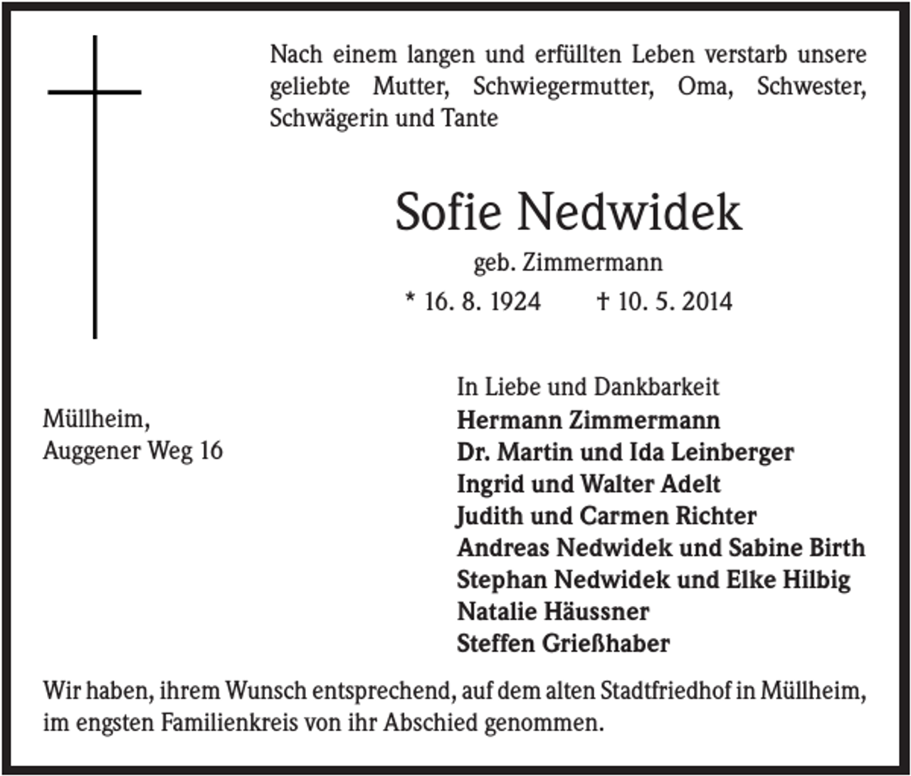 <p>Nach einem langen und erfüllten Leben verstarb unsere<br />geliebte Mutter, Schwiegermutter, Oma, Schwester,<br />Schwägerin und Tante</p><p>Sofie Nedwidek<br />geb. Zimmermann<br />* 16. 8. 1924<br />† 10. 5. 2014</p><p>Müllheim,<br />Auggener Weg 16</p><p>In Liebe und Dankbarkeit<br />Hermann Zimmermann<br />Dr. Martin und Ida Leinberger<br />Ingrid und Walter Adelt<br />Judith und Carmen Richter<br />Andreas Nedwidek und Sabine Birth<br />Stephan Nedwidek und Elke Hilbig<br />Natalie Häussner<br />Steffen Grießhaber</p><p>Wir haben, ihrem Wunsch entsprechend, auf dem alten Stadtfriedhof in Müllheim,<br />im engsten Familienkreis von ihr Abschied genommen.</p>