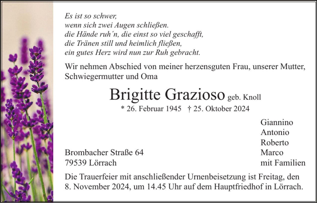 <p>Es ist so schwer,<br />wenn sich zwei Augen schließen.<br />die Hände ruh´n, die einst so viel geschafft,<br />die Tränen still und heimlich fließen,<br />ein gutes Herz wird nun zur Ruh gebracht.</p><p>Wir nehmen Abschied von meiner herzensguten Frau, unserer Mutter,<br />Schwiegermutter und Oma</p><p>Brigitte Grazioso geb. Knoll<br />* 26. Februar 1945 † 25. Oktober 2024</p><p>Brombacher Straße 64<br />79539 Lörrach</p><p>Giannino<br />Antonio<br />Roberto<br />Marco<br />mit Familien</p><p>Die Trauerfeier mit anschließender Urnenbeisetzung ist Freitag, den<br />8. November 2024, um 14.45 Uhr auf dem Hauptfriedhof in Lörrach.</p>