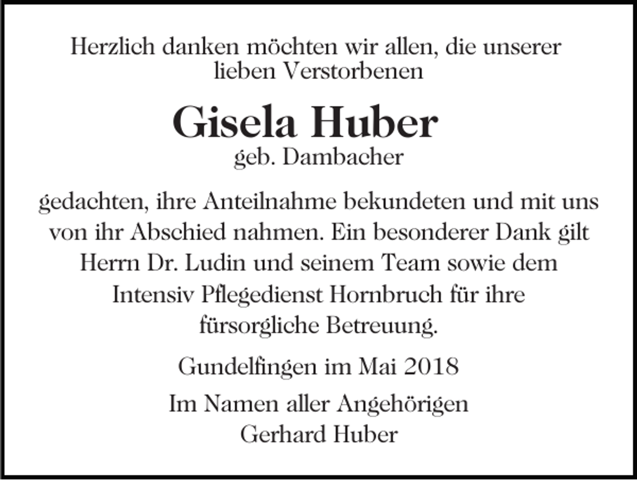<p>HHerzlich<br />er zli c h ddanken<br />a n k e n möchten<br />m ö c ht e n wir<br />wir allen,<br />all e n, die<br />di e unserer<br />u n s er er<br />lieben<br />li<br />e b e n Verstorbenen<br />V er st or b e n e n</p><p>Gisela<br />Gi<br />s el a HHuber<br />u b er<br />ggeb.<br />e b. Dambacher<br />D a m b a c h er</p><p>ggedachten,<br />e d a c ht e n, iihre<br />hr e Anteilnahme<br />A nt eil n a h m e bbekundeten<br />e k u n d et e n uund<br />n d mit<br />m it uns<br />u ns<br />v o n iihr<br />hr Abschied<br />A b s c hi e d nahmen.<br />n a h m e n. Ein<br />Ei n besonderer<br />b e s o n d er er Dank<br />D a n k gilt<br />von<br />gilt<br />H err n Dr.<br />u di n uund<br />n d sseinem<br />e i n e m Team<br />T e a m sowie<br />s o wi e dem<br />de m<br />Herrn<br />Dr. LLudin<br />I nt e n si v Pflegedienst<br />Pfl e g e di e n st Hornbruch<br />H or n br u c h ffür<br />ür iihre<br />hr e<br />Intensiv<br />ffürsorgliche<br />ür s or gli c h e Betreuung.<br />B etr e u u n g.<br />GGundelfingen<br />u n d elfi n g e n i im<br />m Mai<br />M ai 22018<br />0 18<br />IImm Namen<br />N a m e n aller<br />all er Angehörigen<br />A n g e h öri g e n<br />GGerhard<br />er h ar d HHuber<br />u b er</p>