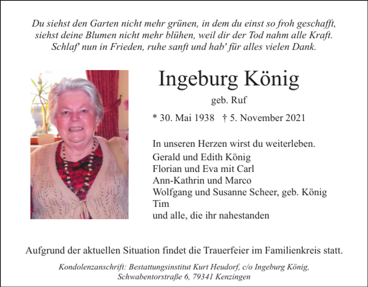 <p>Du siehst den Garten nicht mehr grünen, in dem du einst so froh geschafft,<br />siehst deine Blumen nicht mehr blühen, weil dir der Tod nahm alle Kraft.<br />Schlaf' nun in Frieden, ruhe sanft und hab' für alles vielen Dank.</p><p>Ingeburg König<br />geb. Ruf<br />* 30. Mai 1938 † 5. November 2021<br />In unseren Herzen wirst du weiterleben.<br />Gerald und Edith König<br />Florian und Eva mit Carl<br />Ann-Kathrin und Marco<br />Wolfgang und Susanne Scheer, geb. König<br />Tim<br />und alle, die ihr nahestanden</p><p>Aufgrund der aktuellen Situation findet die Trauerfeier im Familienkreis statt.<br />Kondolenzanschrift: Bestattungsinstitut Kurt Heudorf, c/o Ingeburg König,<br />Schwabentorstraße 6, 79341 Kenzingen</p>