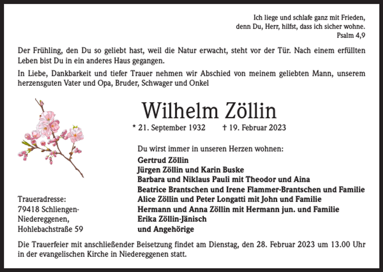 <p>Ich liege und schlafe ganz mit Frieden,<br />denn Du, Herr, hilfst, dass ich sicher wohne.<br />Psalm 4,9</p><p>Der Frühling, den Du so geliebt hast, weil die Natur erwacht, steht vor der Tür. Nach einem erfüllten<br />Leben bist Du in ein anderes Haus gegangen.<br />In Liebe, Dankbarkeit und tiefer Trauer nehmen wir Abschied von meinem geliebten Mann, unserem<br />herzensguten Vater und Opa, Bruder, Schwager und Onkel</p><p>Wilhelm Zöllin</p><p>* 21. September 1932 † 19. Februar 2023</p><p>Traueradresse:<br />79418 Schliengen-<br />Niedereggenen,<br />Hohlebachstraße 59</p><p>Du wirst immer in unseren Herzen wohnen:<br />Gertrud Zöllin<br />Jürgen Zöllin und Karin Buske<br />Barbara und Niklaus Pauli mit Theodor und Aina<br />Beatrice Brantschen und Irene Flammer-Brantschen und Familie<br />Alice Zöllin und Peter Longatti mit John und Familie<br />Hermann und Anna Zöllin mit Hermann jun. und Familie<br />Erika Zöllin-Jänisch<br />und Angehörige</p><p>Die Trauerfeier mit anschließender Beisetzung findet am Dienstag, den 28. Februar 2023 um 13.00 Uhr<br />in der evangelischen Kirche in Niedereggenen statt.</p>