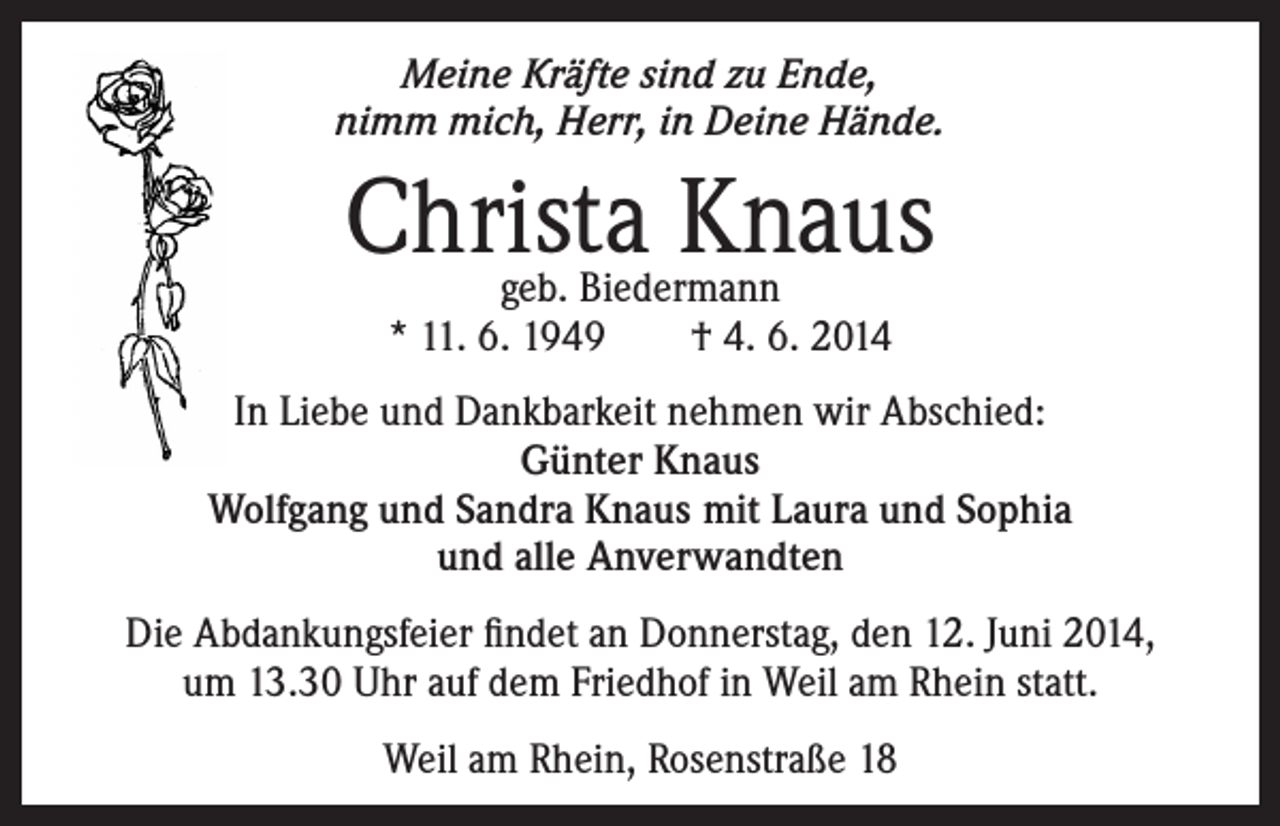 <p>Meine Kräfte sind zu Ende,<br />nimm mich, Herr, in Deine Hände.</p><p>Christa Knaus<br />geb. Biedermann<br />* 11. 6. 1949 † 4. 6. 2014</p><p>In Liebe und Dankbarkeit nehmen wir Abschied:<br />Günter Knaus<br />Wolfgang und Sandra Knaus mit Laura und Sophia<br />und alle Anverwandten<br />Die Abdankungsfeier findet an Donnerstag, den 12. Juni 2014,<br />um 13.30 Uhr auf dem Friedhof in Weil am Rhein statt.<br />Weil am Rhein, Rosenstraße 18</p>