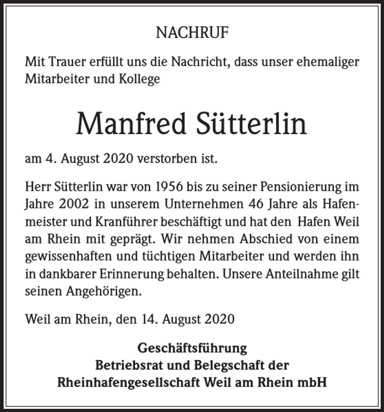 <p>NACHRUF<br />Mit Trauer erfüllt uns die Nachricht, dass unser ehemaliger<br />Mitarbeiter und Kollege</p><p>Manfred Sütterlin<br />am 4. August 2020 verstorben ist.<br />Herr Sütterlin war von 1956 bis zu seiner Pensionierung im<br />Jahre 2002 in unserem Unternehmen 46 Jahre als Hafenmeister und Kranführer beschäftigt und hat den Hafen Weil<br />am Rhein mit geprägt. Wir nehmen Abschied von einem<br />gewissenhaften und tüchtigen Mitarbeiter und werden ihn<br />in dankbarer Erinnerung behalten. Unsere Anteilnahme gilt<br />seinen Angehörigen.<br />Weil am Rhein, den 14. August 2020<br />Geschäftsführung<br />Betriebsrat und Belegschaft der<br />Rheinhafengesellschaft Weil am Rhein mbH</p>