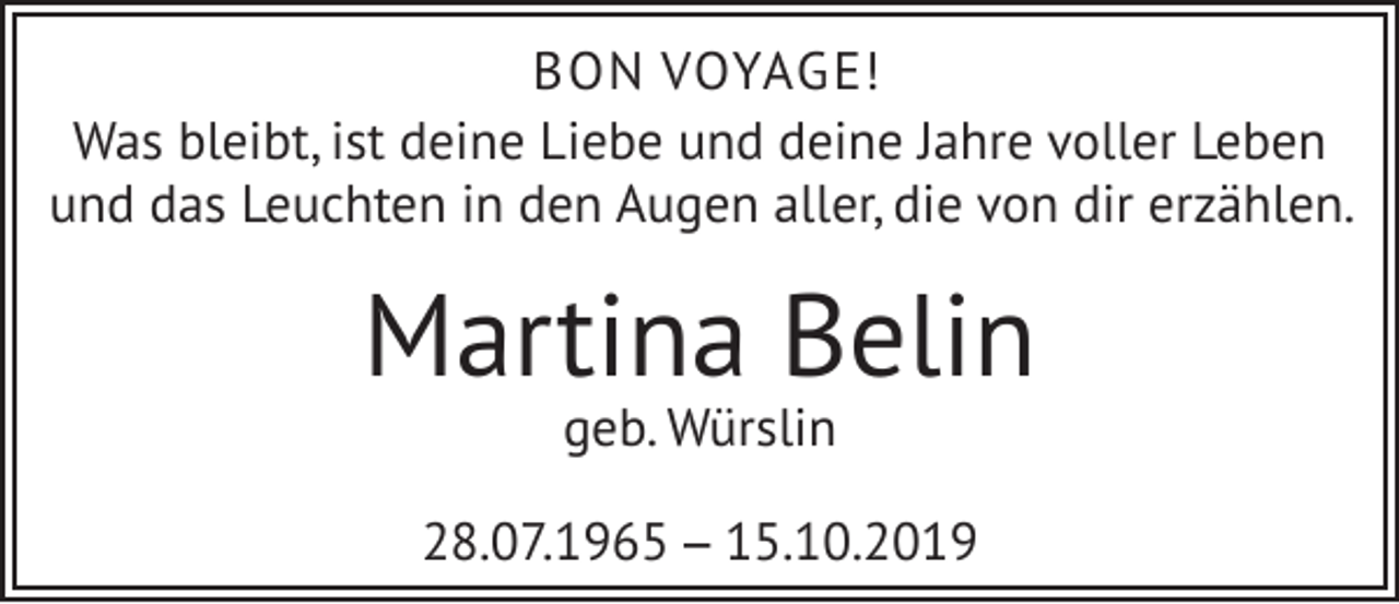 <p>BON VOYAGE!<br />Was bleibt, ist deine Liebe und deine Jahre voller Leben<br />und das Leuchten in den Augen aller, die von dir erzählen.</p><p>Martina Belin<br />geb. Würslin</p><p>28.07.1965 – 15.10.2019</p>