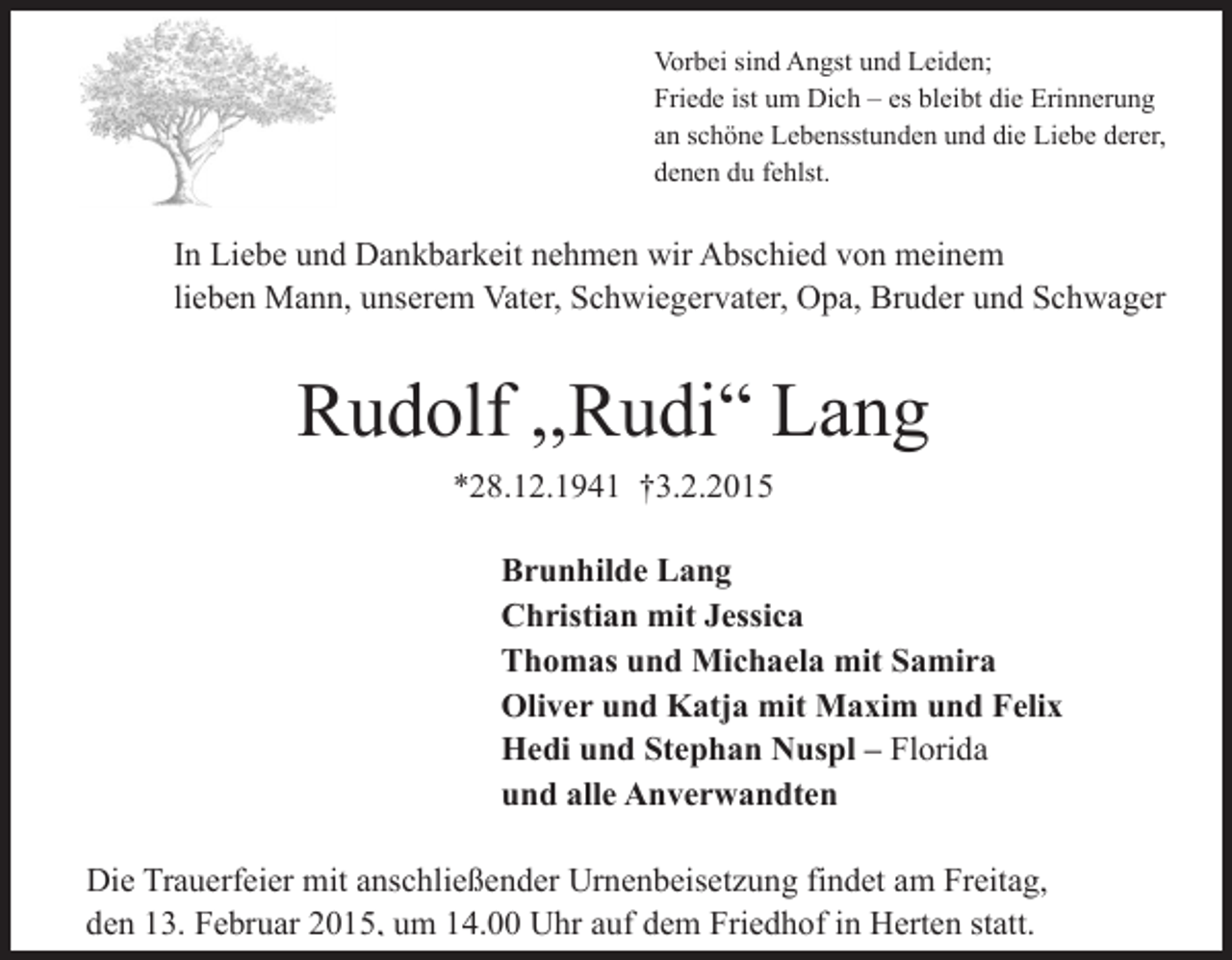 <p>Vorbei sind Angst und Leiden;<br />Friede ist um Dich – es bleibt die Erinnerung<br />an schöne Lebensstunden und die Liebe derer,<br />denen du fehlst.</p><p>In Liebe und Dankbarkeit nehmen wir Abschied von meinem<br />lieben Mann, unserem Vater, Schwiegervater, Opa, Bruder und Schwager</p><p>Rudolf ,,Rudi“ Lang<br />*28.12.1941 †3.2.2015<br />Brunhilde Lang<br />Christian mit Jessica<br />Thomas und Michaela mit Samira<br />Oliver und Katja mit Maxim und Felix<br />Hedi und Stephan Nuspl – Florida<br />und alle Anverwandten<br />Die Trauerfeier mit anschließender Urnenbeisetzung findet am Freitag,<br />den 13. Februar 2015, um 14.00 Uhr auf dem Friedhof in Herten statt.</p>
