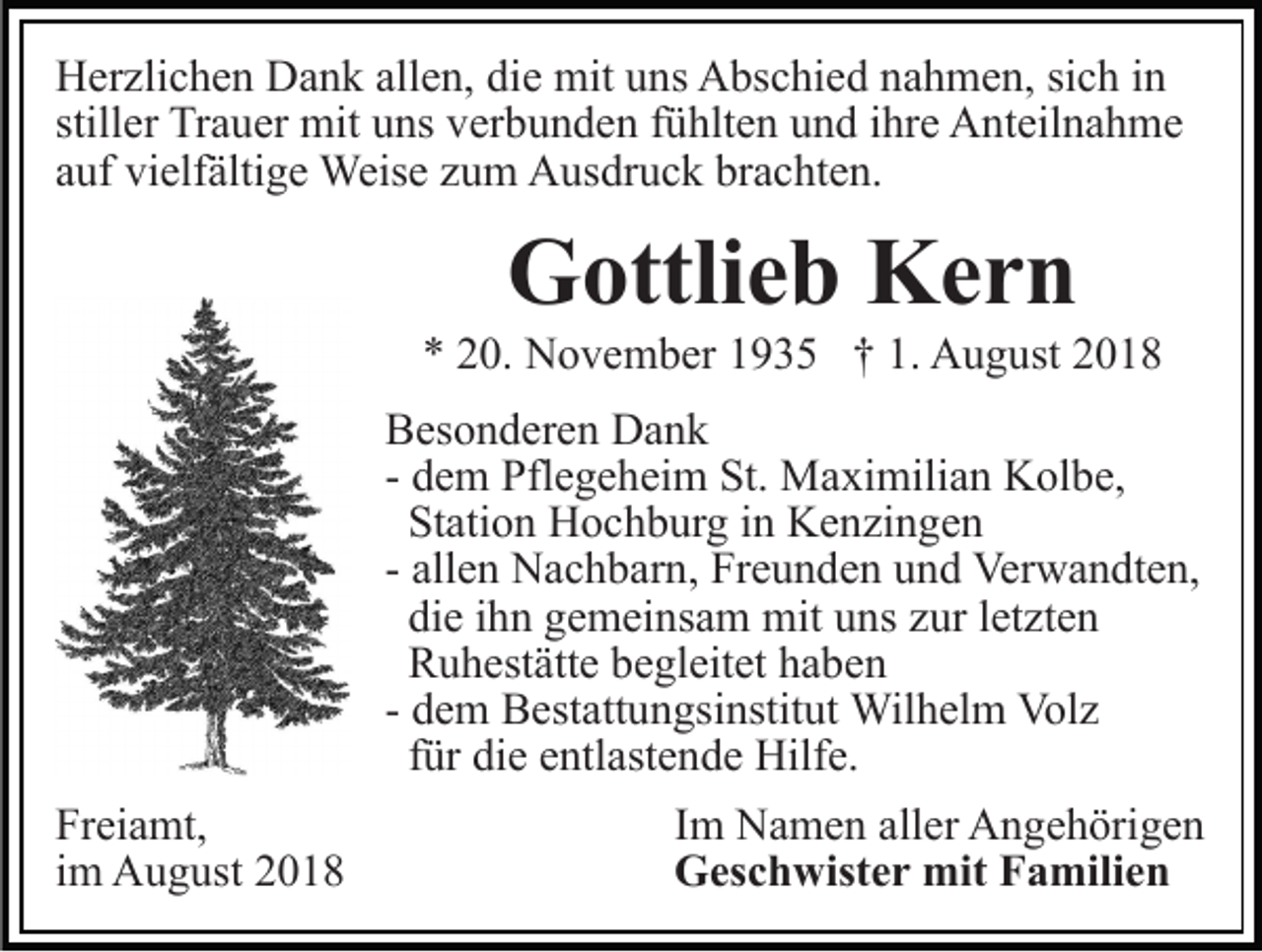 <p>Herzlichen Dank allen, die mit uns Abschied nahmen, sich in<br />stiller Trauer mit uns verbunden fühlten und ihre Anteilnahme<br />auf vielfältige Weise zum Ausdruck brachten.</p><p>Gottlieb Kern<br />* 20. November 1935 † 1. August 2018<br />Besonderen Dank<br />- dem Pflegeheim St. Maximilian Kolbe,<br />Station Hochburg in Kenzingen<br />- allen Nachbarn, Freunden und Verwandten,<br />die ihn gemeinsam mit uns zur letzten<br />Ruhestätte begleitet haben<br />- dem Bestattungsinstitut Wilhelm Volz<br />für die entlastende Hilfe.<br />Freiamt,<br />im August 2018</p><p>Im Namen aller Angehörigen<br />Geschwister mit Familien</p>