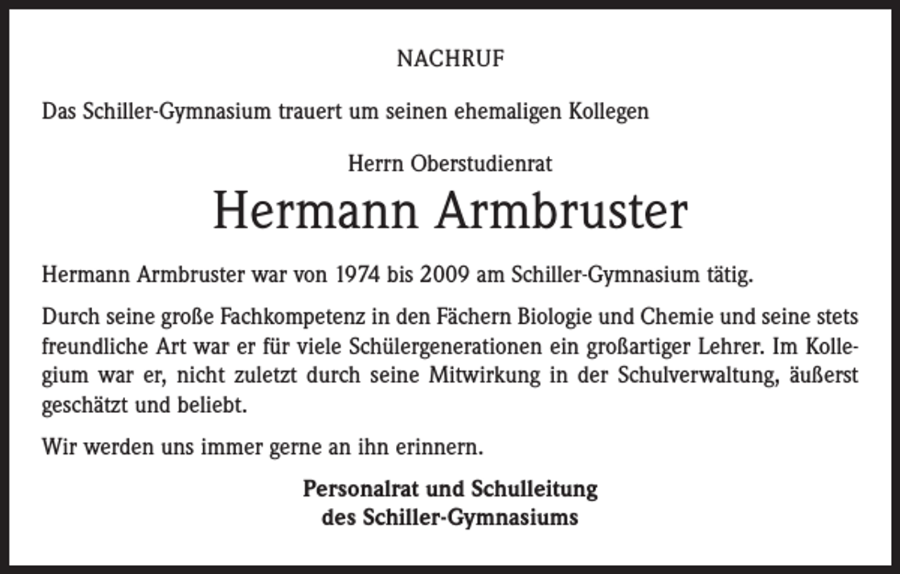 <p>Nachruf<br />Das Schiller-Gymnasium trauert um seinen ehemaligen Kollegen<br />Herrn Oberstudienrat</p><p>Hermann Armbruster<br />Hermann Armbruster war von 1974 bis 2009 am Schiller-Gymnasium tätig.<br />Durch seine große Fachkompetenz in den Fächern Biologie und Chemie und seine stets<br />freundliche Art war er für viele Schülergenerationen ein großartiger Lehrer. Im Kollegium war er, nicht zuletzt durch seine Mitwirkung in der Schulverwaltung, äußerst<br />geschätzt und beliebt.<br />Wir werden uns immer gerne an ihn erinnern.<br />Personalrat und Schulleitung<br />des Schiller-Gymnasiums</p>