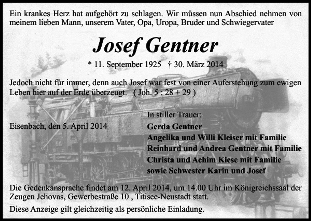 <p>Ein krankes Herz hat aufgehört zu schlagen. Wir müssen nun Abschied nehmen von<br />meinem lieben Mann, unserem Vater, Opa, Uropa, Bruder und Schwiegervater</p><p>Josef Gentner</p><p>* 11. September 1925 † 30. März 2014<br />Jedoch nicht für immer, denn auch Josef war fest von einer Auferstehung zum ewigen<br />Leben hier auf der Erde überzeugt. ( Joh. 5 : 28 + 29 )</p><p>Eisenbach, den 5. April 2014</p><p>In stiller Trauer:<br />Gerda Gentner<br />Angelika und Willi Kleiser mit Familie<br />Reinhard und Andrea Gentner mit Familie<br />Christa und Achim Kiese mit Familie<br />sowie Schwester Karin und Josef</p><p>Die Gedenkansprache findet am 12. April 2014, um 14.00 Uhr im Königreichssaal der<br />Zeugen Jehovas, Gewerbestraße 10 , Titisee-Neustadt statt.<br />Diese Anzeige gilt gleichzeitig als persönliche Einladung.</p>